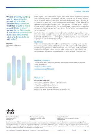 Criteo regards Cisco FabricPath as a good match for its needs, because the company
uses commodity servers to spread the load and cannot be sure all servers working
on an application are co-located. With Nexus that arrangement is not a problem. At
the same time, being able to deploy servers more easily means routine work can be
delegated to system administration staff. “We deployed 1500 new servers in 2012,
and the growth is still climbing, but the number of people in system administration has
not grown in the same proportion,” says Simon. “So we’re able to do more with the
same resources.”
Lastly, the Cisco Nexus platform means Criteo benefits from improved business
resilience. “High availability is a priority for us,” Simon says. “One of the benefits of
FabricPath is that there is no Spanning Tree, no blocking links, so any interruption
is going to be circumvented very quickly.”
Next Steps
Criteo has standardized on Cisco Nexus for data center switching, which provides
the company with a solid foundation for growth. “We are presently building a new
Hadoop cluster, generating still more network traffic and more terabytes of data
to move around,” says Simon. “Cisco is a key partner for us. The quality of our
infrastructure is what makes our performance so strong. It needs to be rock solid.”
Customer Case Study
“We are presently building
a new Hadoop cluster,
generating still more
network traffic and more
terabytes of data to move
around. Cisco is a key
partner for us. The quality
of our infrastructure is what
makes our performance
so strong. It needs to be
rock solid.”
Julien Simon
Vice President of Engineering
Criteo
For More Information
To learn more about the Cisco architectures and solutions featured in this case
study, please go to:
www.cisco.com/go/nexus
www.cisco.com/go/fabricpath
Product List
Routing and Switching
•• Cisco Nexus 2248TP-E Series Fabric Extenders
•• Cisco Nexus 5548 Series Switches
•• Cisco Nexus 7000 Series Switches
•• Cisco ASR 9006 Series Aggregation Services Routers
© 2013 Cisco and/or its affiliates. All rights reserved. This document is Cisco Public Information.	 Printed in the UK	 ES/0413	 Page 3 of 3
Americas Headquarters
Cisco Systems, Inc.
San Jose, CA
Asia Pacific Headquarters
Cisco Systems (USA) Pte. Ltd.
Singapore
Europe Headquarters
Cisco Systems International BV Amsterdam,
The Netherlands
Cisco has more than 200 offices worldwide. Addresses, phone numbers, and fax numbers are listed on the Cisco Website at www.cisco.com/go/offices.
Cisco and the Cisco logo are trademarks or registered trademarks of Cisco and/or its affiliates in the U.S. and other countries. To view a list of Cisco trademarks, go
to this URL: www.cisco.com/go/trademarks. Third party trademarks mentioned are the property of their respective owners. The use of the word partner does not imply
a partnership relationship between Cisco and any other company. (1110R)
 