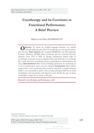 Sport Science Review, vol. XXII, No. 3-4, August 2013
229
Cryotherapy and its Correlates to
Functional Performance.
A Brief Preview
Márcio Luís Pinto DOMINGUES1
Objective: To search the English language literature for original
research addressing the effect of cryotherapy on motor performance
and recovery. Data Sources: We searched MEDLINE, the Physiotherapy
Evidence Database, SPORT Discus, Pubmed, and the Cochrane Reviews
database, from 1976 to 2009 to identify randomized clinical trials of
cryotherapy, systematic reviews, original articles and methods of cryotherapy.
Key words used were cryotherapy, return to participation, cold treatment, ice,
injury. Data Synthesis: Brief review including assessment of cryotherapy as
a tool of performance and a recovery method. Conclusions: Most studies
suggest that a short rewarming time would be beneficial (a couple minutes),
which is very reasonable in sports. Also, cooling techniques differ in its result
accordingly to the procedures and objectives used. Finally, the type of tissue
cooled plays a large role (ie. Joint vs. Muscle).
Keywords: cryotherapy, performance, cold
1  Faculty of Sports Science, University of Coimbra, Portugal
Sport Science Review, vol. XXII, no. 3-4, 2013, 229 - 254
DOI: 10.2478/ssr-2013-0012
ISSN: (print) 2066-8732/(online) 2069-7244
© 2013 • National Institute for Sport Research • Bucharest, Romania
Unauthenticated
Download Date | 10/13/14 10:23 PM
 