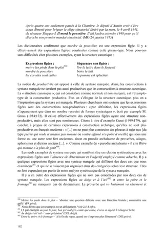 Après quatre ans seulement passés à la Chambre, le député d’Austin croit s’être
      assez démené pour briguer le siège sénatorial libéré par la mort, le 9 avril 1941,
      du sénateur Sheppard. Il mord la poussière. Il lui faudra attendre 1948 pour qu’il
      décroche son premier mandat sénatorial. (MO 24 janvier 1973)

Les dictionnaires confirment que mordre la poussière est une expression figée. Il y a
effectivement des expressions figées, construites comme cette phrase-type. Nous pouvons
sans difficultés citer plusieurs exemples, ayant la structure canonique :

      Expressions figées :                        Séquences non figées :
      mettre les pieds dans le plat299            lire la lettre dans le fauteuil
      mordre la poussière                         boire le lait
      les carottes sont cuites                    la pomme est épluchée

La notion de productivité est opposé à celle de syntaxe marquée. Ainsi, les constructions à
syntaxe marquée ne seraient pas aussi productives que les constructions à structure canonique.
La « structure canonique », qui est considérée comme normale et non marquée, est l’exemple-
type de la construction productive. Plus on s’éloigne de la structure canonique, plus on a
l’impression que la syntaxe est marquée. Plusieurs chercheurs ont soutenu que les expressions
figées sont des constructions non-productives : « par définition, les expressions figées
n’apparaissent que dans un nombre restreint de formes syntaxiques », écrit par exemple M.
Gross (1984:172). Il existe effectivement des expressions figées ayant une structure non-
productive, mais elles sont peu nombreuses. Citons à titre d’exemple Curat (1999:179), qui
conclut, à propos de certaines expressions à construction archaïque, qu’elles ne sont plus
productives en français moderne : « [...] on ne peut plus construire des phrases à sujet nus [du
type pierre qui roule n’amasse pas mousse ou ventre affamé n’a point d’oreille] qui sous une
forme ou une autre sont fort anciennes, sinon en parodie archaïsante de proverbes, adages,
aphorismes et dictons anciens [...]. ». Comme exemple de « parodie archaïsante » il cite Bière
qui mousse n’a plus de goût300.
   Les seuls exemples de syntaxe marquée qui semblent être en relation systématique avec les
expressions figées sont l’absence de déterminant et l’adjectif employé comme adverbe. Il y a
quelques expressions figées avec une syntaxe marquée qui diffèrent des deux cas que nous
examinons301 et qui ne se laissent pas organiser dans des catégories selon leur structure. Elles
ne font cependant pas partie de notre analyse systématique de la syntaxe marquée.
   Il y a en outre des expressions figées qui ne sont pas concernées par nos deux cas de
syntaxe marquée. Les expressions figées au doigt et à l’œil 302 et entre la poire et le
fromage303 ne manquent pas de déterminant. Le proverbe qui va lentement va sûrement et



299
    Mettre les pieds dans le plat – ‘aborder une question délicate avec une franchise brutale ; commettre une
gaffe’ (PR:pied).
300
    Nous dirons que cet exemple est un défigement. Voir 2.5.4 infra.
301
    Cf. par exemple au jour le jour, bon gré mal gré, coûte que coûte, d’ores et déjà et l’échapper belle.
302
    Au doigt et à l’œil – ‘avec précision’ (DEI:doigt).
303
    Entre la poire et le fromage – ‘à la fin du repas, quand on s’exprime plus librement’ (DEI:poire).


102
 