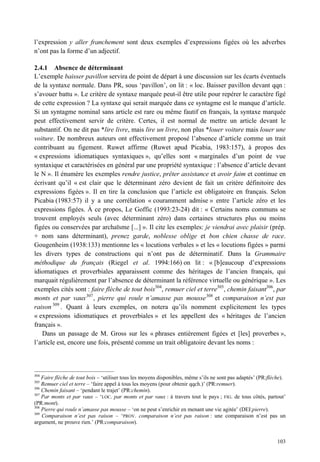 l’expression y aller franchement sont deux exemples d’expressions figées où les adverbes
n’ont pas la forme d’un adjectif.

2.4.1 Absence de déterminant
L’exemple baisser pavillon servira de point de départ à une discussion sur les écarts éventuels
de la syntaxe normale. Dans PR, sous ‘pavillon’, on lit : « loc. Baisser pavillon devant qqn :
s’avouer battu ». Le critère de syntaxe marquée peut-il être utile pour repérer le caractère figé
de cette expression ? La syntaxe qui serait marquée dans ce syntagme est le manque d’article.
Si un syntagme nominal sans article est rare ou même fautif en français, la syntaxe marquée
peut effectivement servir de critère. Certes, il est normal de mettre un article devant le
substantif. On ne dit pas *lire livre, mais lire un livre, non plus *louer voiture mais louer une
voiture. De nombreux auteurs ont effectivement proposé l’absence d’article comme un trait
contribuant au figement. Ruwet affirme (Ruwet apud Picabia, 1983:157), à propos des
« expressions idiomatiques syntaxiques », qu’elles sont « marginales d’un point de vue
syntaxique et caractérisées en général par une propriété syntaxique : l’absence d’article devant
le N ». Il énumère les exemples rendre justice, prêter assistance et avoir faim et continue en
écrivant qu’il « est clair que le déterminant zéro devient de fait un critère définitoire des
expressions figées ». Il en tire la conclusion que l’article est obligatoire en français. Selon
Picabia (1983:57) il y a une corrélation « couramment admise » entre l’article zéro et les
expressions figées. À ce propos, Le Goffic (1993:23-24) dit : « Certains noms communs se
trouvent employés seuls (avec déterminant zéro) dans certaines structures plus ou moins
figées ou conservées par archaïsme [...] ». Il cite les exemples: je viendrai avec plaisir (prép.
+ nom sans déterminant), prenez garde, noblesse oblige et bon chien chasse de race.
Gougenheim (1938:133) mentionne les « locutions verbales » et les « locutions figées » parmi
les divers types de constructions qui n’ont pas de déterminatif. Dans la Grammaire
méthodique du français (Riegel et al. 1994:166) on lit : « [b]eaucoup d’expressions
idiomatiques et proverbiales apparaissent comme des héritages de l’ancien français, qui
marquait régulièrement par l’absence de déterminant la référence virtuelle ou générique ». Les
exemples cités sont : faire flèche de tout bois304, remuer ciel et terre305, chemin faisant306, par
monts et par vaux 307 , pierre qui roule n’amasse pas mousse 308 et comparaison n’est pas
raison 309 . Quant à leurs exemples, on notera qu’ils nomment explicitement les types
« expressions idiomatiques et proverbiales » et les appellent des « héritages de l’ancien
français ».
   Dans un passage de M. Gross sur les « phrases entièrement figées et [les] proverbes »,
l’article est, encore une fois, présenté comme un trait obligatoire devant les noms :



304
    Faire flèche de tout bois – ‘utiliser tous les moyens disponibles, même s’ils ne sont pas adaptés’ (PR:flèche).
305
    Remuer ciel et terre – ‘faire appel à tous les moyens (pour obtenir qqch.)’ (PR:remuer).
306
    Chemin faisant – ‘pendant le trajet’ (PR:chemin).
307
    Par monts et par vaux – ‘LOC. par monts et par vaux : à travers tout le pays ; FIG. de tous côtés, partout’
(PR:mont).
308
    Pierre qui roule n’amasse pas mousse – ‘on ne peut s’enrichir en menant une vie agitée’ (DEI:pierre).
309
    Comparaison n’est pas raison – ‘PROV. comparaison n’est pas raison : une comparaison n’est pas un
argument, ne prouve rien.’ (PR:comparaison).


                                                                                                               103
 