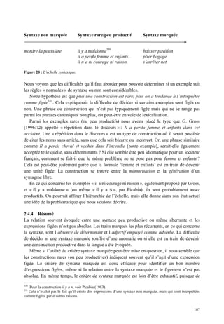 Syntaxe non marquée                 Syntaxe rare/peu productif            Syntaxe marquée


mordre la poussière                 il y a maldonne330                    baisser pavillon
                                    il a perdu femme et enfants...        plier bagage
                                    il n’a ni courage ni raison           s’arrêter net

Figure 20 : L’échelle syntaxique.


Nous voyons que les difficultés qu’il faut aborder pour pouvoir déterminer si un exemple suit
les règles « normales » de syntaxe ou non sont considérables.
   Notre hypothèse est que plus une construction est rare, plus on a tendance à l’interpréter
comme figée331. Cela expliquerait la difficulté de décider si certains exemples sont figés ou
non. Une phrase ou construction qui n’est pas typiquement figée mais qui ne se range pas
parmi les phrases canoniques non plus, est peut-être en voie de lexicalisation.
   Parmi les exemples rares (ou peu productifs) nous avons placé le type que G. Gross
(1996:72) appelle « répétition dans le discours » : Il a perdu femme et enfants dans cet
accident. Une « répétition dans le discours » est un type de construction où il serait possible
de citer les noms sans article, sans que cela soit bizarre ou incorrect. Or, une phrase similaire
comme Il a perdu cheval et vaches dans l’incendie (notre exemple), serait-elle également
acceptée telle quelle, sans déterminants ? Si elle semble être peu idiomatique pour un locuteur
français, comment se fait-il que le même problème ne se pose pas pour femme et enfants ?
Cela est peut-être justement parce que la formule ‘femme et enfants’ est en train de devenir
une unité figée. La construction se trouve entre la mémorisation et la génération d’un
syntagme libre.
   En ce qui concerne les exemples « il a ni courage ni raison », également proposé par Gross,
et « il y a maldonne » (ou même « il y a N », par Picabia), ils sont probablement assez
productifs. On pourrait affiner l’hiérarchie de l’échelle, mais elle donne dans son état actuel
une idée de la problématique que nous voulons décrire.

2.4.4 Résumé
La relation souvent évoquée entre une syntaxe peu productive ou même aberrante et les
expressions figées n’est pas absolue. Les traits marqués les plus récurrents, en ce qui concerne
la syntaxe, sont l’absence de déterminant et l’adjectif employé comme adverbe. La difficulté
de décider si une syntaxe marquée souffre d’une anomalie ou si elle est en train de devenir
une construction productive dans la langue a été évoquée.
   Même si l’utilité du critère syntaxe marquée peut être mise en question, il nous semble que
les constructions rares (ou peu productives) indiquent souvent qu’il s’agit d’une expression
figée. Le critère de syntaxe marquée est donc efficace pour identifier un bon nombre
d’expressions figées, même si la relation entre la syntaxe marquée et le figement n’est pas
absolue. En même temps, le critère de syntaxe marquée est loin d’être exhaustif, puisque de
330
   Pour la construction il y a N, voir Picabia (1983).
331
  Cela n’exclut pas le fait qu’il existe des expressions d’une syntaxe non marquée, mais qui sont interprétées
comme figées par d’autres raisons.


                                                                                                          107
 