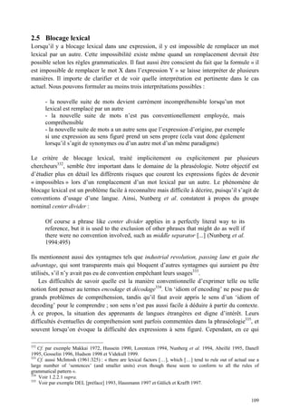 2.5 Blocage lexical
Lorsqu’il y a blocage lexical dans une expression, il y est impossible de remplacer un mot
lexical par un autre. Cette impossibilité existe même quand un remplacement devrait être
possible selon les règles grammaticales. Il faut aussi être conscient du fait que la formule « il
est impossible de remplacer le mot X dans l’expression Y » se laisse interpréter de plusieurs
manières. Il importe de clarifier et de voir quelle interprétation est pertinente dans le cas
actuel. Nous pouvons formuler au moins trois interprétations possibles :

      - la nouvelle suite de mots devient carrément incompréhensible lorsqu’un mot
      lexical est remplacé par un autre
      - la nouvelle suite de mots n’est pas conventionellement employée, mais
      compréhensible
      - la nouvelle suite de mots a un autre sens que l’expression d’origine, par exemple
      si une expression au sens figuré prend un sens propre (cela vaut donc également
      lorsqu’il s’agit de synonymes ou d’un autre mot d’un même paradigme)

Le critère de blocage lexical, traité implicitement ou explicitement par plusieurs
chercheurs332, semble être important dans le domaine de la phraséologie. Notre objectif est
d’étudier plus en détail les différents risques que courent les expressions figées de devenir
« impossibles » lors d’un remplacement d’un mot lexical par un autre. Le phénomène de
blocage lexical est un problème facile à reconnaître mais difficile à décrire, puisqu’il s’agit de
conventions d’usage d’une langue. Ainsi, Nunberg et al. constatent à propos du groupe
nominal center divider :

      Of course a phrase like center divider applies in a perfectly literal way to its
      reference, but it is used to the exclusion of other phrases that might do as well if
      there were no convention involved, such as middle separator [...] (Nunberg et al.
      1994:495)

Ils mentionnent aussi des syntagmes tels que industrial revolution, passing lane et gain the
advantage, qui sont transparents mais qui bloquent d’autres syntagmes qui auraient pu être
utilisés, s’il n’y avait pas eu de convention empêchant leurs usages333.
    Les difficultés de savoir quelle est la manière conventionnelle d’exprimer telle ou telle
notion font penser au termes encodage et décodage334. Un ‘idiom of encoding’ ne pose pas de
grands problèmes de compréhension, tandis qu’il faut avoir appris le sens d’un ‘idiom of
decoding’ pour le comprendre ; son sens n’est pas aussi facile à déduire à partir du contexte.
À ce propos, la situation des apprenants de langues étrangères est digne d’intérêt. Leurs
difficultés éventuelles de compréhension sont parfois commentées dans la phraséologie335, et
souvent lorsqu’on évoque la difficulté des expressions à sens figuré. Cependant, en ce qui

332
    Cf. par exemple Makkai 1972, Hussein 1990, Lorentzen 1994, Nunberg et al. 1994, Abeillé 1995, Danell
1995, Gosselin 1996, Hudson 1998 et Videkull 1999.
333
    Cf. aussi McIntosh (1961:325) : « there are lexical factors […], which […] tend to rule out of actual use a
large number of ‘sentences’ (and smaller units) even though these seem to conform to all the rules of
grammatical pattern ».
334
    Voir 1.2.2.1 supra.
335
    Voir par exemple DEL [préface] 1993, Hausmann 1997 et Gülich et Krafft 1997.


                                                                                                           109
 