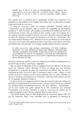 contraire ôter et enlever ne sont pas interchangeables dans n’importe quel
      contexte (Pierre est un bon commerçant : il a fini par enlever l’affaire ; Pierre a
      enlevé Marie la nuit du 4 août) ; ce sont des synonymes partiels. (Martin
      1976:115)

Nous pensons qu’il est pertinent pour la phraséologie d’étudier des synonymes et les
possibilités ou impossibilités de les remplacer par d’autres mots. Ce phénomène est parfois
étudié sous le terme de concurrence.
   Le terme de concurrence mérite une attention particulière. Plusieurs études de
« concurrence » ont été effectuées, dont un nombre non négligeable par des linguistes
scandinaves337. Dans ces études, sont examinées les possibilités de remplacer un mot ou une
construction par un autre. Ainsi, les emplois de deux variantes ou plus sont comparés. Or, il
faut expliciter comment est utilisé le terme de concurrence, discussion commencée déjà dans
les années 50. Andersson (1957) mène une discussion sur le terme de « concurrence » dans
son compte rendu de Boström (1957). Andersson est d’avis que Boström se sert du terme de
concurrence là où il serait plus approprié de parler d’opposition et qu’il devrait soit donner
une définition plus claire du terme, soit le changer. Boström défend sa position comme suit :

      Le terme concurrence exige quelques commentaires. S’il fallait l’employer
      strictement, il ne serait utilisable que lorsque toute différence sémantique nette
      entre deux constructions serait absente. Si nous nous occupons ici également des
      cas qui diffèrent d’un point de vue sémantique, c’est à cause de l’impossibilité de
      tracer une limite nette entre ceux-ci et ceux qui ne s’opposent pas du point de vue
      du sens. (Boström 1957:80)

Andersson soutient que Boström examine des oppositions qui diffèrent sémantiquement, ce
qui rend l’usage du terme « concurrence » inapproprié.
    Dans les années 70, Björkman (1978) et Lemhagen (1979) font référence à la discussion
menée par Andersson (1957). Björkman (1978:61) ne critique pas aussi fortement
qu’Andersson ni la décision de traiter des constructions qui diffèrent dans leur sens, ni
l’utilisation du terme concurrence, mais il commente le terme tel quel : « Même s’il était
possible de prouver l’existence de deux formes différentes pour un contenu identique, ces
formes ne seraient pas nécessairement en ‘concurrence’, terme qui semble indiquer une sorte
de ‘vie organique’ inhérente à la langue ».
    Si, dans ce travail, nous employons plutôt le terme de commutation dans notre analyse des
possibilités de remplacement d’un mot par un autre, c’est pour éviter d’utiliser un vocabulaire
non seulement chargé d’interprétations diverses, mais aussi impliquant – éventuellement –
que les mots auraient leur propre capacité de se faire concurrence, sans nécessiter
l’intermédiaire d’un locuteur. Toutefois, le terme de concurrence est employé par de
nombreux linguistes et nous l’utilisons en faisant référence à leurs travaux.
    Ainsi Danell soutient, dans son étude du phénomène de concurrence (Danell 1995:115),
que les expressions figées « sont essentielles pour la description de beaucoup de


337
    Voir par exemple : Brant (1944), Westrin (1973), Persson (1974), Lemhagen (1979), Olsson (1986), Danell
(1995) et Videkull (1999).


                                                                                                       111
 