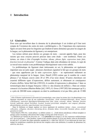 1 Introduction




1.1 Généralités
Pour ceux qui travaillent dans le domaine de la phraséologie il est évident qu’il faut tenir
compte de l’existence des suites de mots « préfabriquées ». Or, l’importance des expressions
figées est aussi forte pour les linguistes qui étudient d’autres domaines que pour les usagers de
la langue, car le phénomène de figement y est omniprésent.
    Les termes utilisés pour décrire ces groupes de mots – souvent appelés figés, pour des
raisons que nous croyons pouvoir préciser dans cette étude – sont nombreux. Parmi ces
termes, on citera à titre d’exemple locution, idiome, phrase figée, expression toute faite,
fonction lexicale et phrasème3. Comme l’indique déjà cette abondance de termes, le sujet de
ce travail nous ramène à une problématique théoriquement vaste et très subtile.
    La problématique du figement étant intéressante en soi, le phénomène est également
important sous un autre angle : plusieurs chercheurs signalent le fait que ces groupes de mots
– que nous appellerons par la suite expressions figées – ne représentent nullement un
phénomène marginal de la langue. Ainsi, Danell (1992) estime que le nombre de « stock
phrases » 4 en français couvre entre 20 et 30% d’un texte donné. D’autres chercheurs ont
examiné différents types d’expressions, définis autrement, et obtiennent en conséquence
d’autres chiffres. Selon Mel’ uk (1993:83), le nombre d’expressions (« phrasèmes »5 dans sa
terminologie) dans la langue française s’élève à « des dizaines de milliers ». Dans un volume
consacré à la locution (Martins-Baltar [éd.] 1997), G. Gross (1997:202) fait remarquer qu’il y
a « près de 200 000 noms composés ou dont la combinatoire n’est pas libre, près de 15 000

3
  Afin d’illustrer explicitement la diversité de la terminologie, nous citons les termes liés à la phraséologie et au
figement rencontrés au cours de nos recherches : brachysémie, cliché stylistique/rhétorique, dicton, énoncé
codé/fréquent, expression figée/figurée/idiomatique/toute faite, forme convenue, idiome, idiotisme, fonction
lexicale, gallicisme, phrase lexicalisée, locution, locution proverbiale, métaphore, mot composé, phrasème,
phraséologisme, proverbe, signe fractionné, tour et tournure.
    Dans la littérature en langue anglaise on trouve également de nombreux termes : clause, conventional
collocation, colligation, discourse structuring device, formulae idiom, irreversible binomial, phrase, prefab,
quotation et simile.
4
  Selon Danell (1992:18), « stock phrase » se définit comme « […] both idioms and phrases without metaphor or
strange syntax (including collocations) that I judge as being part of the lexicon […] ».
5
  La définition qu’il donne du phrasème est : « Un phrasème de la langue L est une expression multilexémique
de L qui ne peut pas […] être produite, à partir d’une situation donnée ou d’un sens donné, selon un dictionnaire
de mots de L et à partir des règles générales standard de L » (Mel’ uk 1993:83). Il est intéressant de noter que,
malgré les nombreuses conditions qui doivent être remplies selon cette définition, le nombre de phrasèmes est,
selon lui, très élevé.



                                                                                                                  13
 