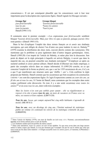 concurrences ». Il est par conséquent plausible que les concurrences sont à leur tour
importantes pour la description des expressions figées. Danell signale les blocages suivants :

       Groupe figé                            Groupe bloqué
       jour férié/ouvrable                    *journée fériée/ouvrable
       tous les ans                           *toutes les années
       toute la journée                       *tout le jour
       Danell (1995:115)

Il commente ainsi le premier exemple : « Les expressions jour férié/ouvrable semblent
bloquer *journée fériée/ouvrable. Mais jour libre n’a pas ce pouvoir, puisque journée libre
reste permis » (Danell 1995:115).
    Dans le but d’expliquer l’emploi des deux termes français an et année aux étudiants
norvégiens, qui sont obligés de choisir l’un d’entre eux pour traduire le mot år, Halmöy338
(1979) examine la distribution des deux mots, souvent décrits comme des synonymes. Elle
mentionne que le problème se pose également dans d’autres langues germaniques. Ainsi,
Danell (1995:20) s’est inspiré de l’article de Halmöy, et mène plus loin la discussion. Son
point de départ est la règle principale à laquelle est arrivée Halmöy, à savoir que dans la
majorité des cas, on pourrait conseiller aux étudiants norvégiens339 d’employer an après un
numéral cardinal et année partout ailleurs. Danell décide d’effectuer une étude empirique, à
partir des exemples relevés dans un corpus informatisé. Il (1995:24) conclut, en ce qui
concerne l’emploi de la forme au pluriel, ans, que « sur les 1355 occurrences de ans, il n’y en
a que 9 qui manifestent une structure autre que ‘chiffre + ans’ ». Cela confirme la règle
proposée par Halmöy. Danell constate que les occurrences qui font exception à la construction
CHIFFRE + ans sont des expressions figées. Il s’agit d’expressions comme au cours des ans, au
fil des ans et tous les ans, À l’instar de Danell, nous constatons que les exemples dans notre
corpus confirment cette découverte. En tout, il y a une seule occurrence avec toutes les
années340 et six avec tous les ans, dont voilà trois exemples :

       Mais les loisirs n’en sont pas oubliés pour autant : elle va régulièrement se
       reposer à la côte et passe tous les ans, un mois de vacances en France avec sa
       mère, ses sœures et leurs enfants. (LB871124)

       Tous les ans, Lucas, qui compte aujourd’hui cinq mille habitants s’agrandit de
       moitié. (ME 88 8:1)

       Tous les ans, avec un décalage de cinq ans, l’Institut national de statistique
       publie un volume (1) contenant les relevés de la statistique criminelle du pays.
       (LB860930)


338
    Dans l’article de Halmöy (1979), son nom de famille est écrit avec « ö ». Pourtant, conventionnellement
Halmøy est la forme utilisée pour ce nom de famille.
339
    Les étudiants suédois peuvent profiter du même conseil.
340
    Dans cette attestation, toutes les années est suivi d’une épithète. Vu que nous avons dans une large mesure
utilisé le même corpus que Danell, il n’est pas étonnant que l’exemple cité par lui soit le même que celui que
nous avons pu lire dans notre matériel : « Cologne accueille toutes les années paires, à l’automne, la Photokina »
(LB860929).


112
 