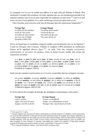 Le syntagme tous les ans ne semble pas adhérer à la règle citée par Halmöy et Danell. Non
seulement l’exemple fait exception à la règle stipulant que ans est normalement précédé d’un
numéral cardinal, mais il est en outre impossible de remplacer ans par année341 (sauf si le mot
année est suivi d’une épithète). Il y a donc un blocage lexical qui opère dans ce cas.
   Chez Gosselin, nous trouvons cette liste de blocages dans des expressions temporelles342 :

       Groupe figé                            Groupe bloqué
       en début de (la) matinée               *en début de/du matin
       en fin de (la) soirée                  *en fin de/du soir
       au milieu de (la) journée              *au milieu de/du jour
       au cours de (l’)année                  *au cours de/du an
       Gosselin (1996:155)

Est-ce un hasard que le vocabulaire temporel semble souvent présenter des cas de figement ?
À part les blocages cités ci-dessus, Videkull et Lindgren (1989) présentent de nombreuses
formes qu’ils appellent phrases figées 343 , où seule l’une des variantes jour/journée,
matin/matinée et soir/soirée est permise. Ainsi, la forme journée semble être exclue des
expressions suivantes :

       à ce jour, ce jour-là, jour après jour, de jour comme de nuit, par jour, voir le
       jour, l’autre jour, chaque jour, le même jour, se faire jour, au jour le jour, mettre
       au jour, tous les jours, un de ces jours, ces derniers jours, en ces jours, à ces
       prochains jours, de nos jours, à nos jours, les mauvais jours
       (Videkull et Lindgren 1989:8)

Seule une des variantes matin/matinée et soir/soirée est possible dans les syntagmes suivants :

       une grasse matinée, en grasse matinée, la grasse matinée, en début de matinée,
       en fin de matinée, en tout début de matinée, dès le début de la matinée, à 9h 30
       du matin, vers 2 heures du matin, dès 5 heures du matin, aux environs de 9h le
       matin, les repas du matin et du soir, en fin de soirée, dans le courant de la soirée
       (Videkull/Lindgren 1989:19-20)

G. Gross fournit des exemples de blocage des paradigmes synonymiques, entre autres :

       Groupe figé                               Groupe bloqué
       casser sa pipe                            *casser sa bouffarde
       signer son arrêt de mort                  *signer sa condamnation à mort
       manger son blé en herbe                   *manger (du, son) froment en herbe


341
    Voir aussi 2.5.1.1 infra.
342
    On peut objecter que plusieurs des paires mentionnées ne sont pas toujours à considérer comme synonymes.
Or, le fait qu’elles présentent un blocage lexical paraît clairement lorsqu’on compare deux langues différentes. Il
y a dans certaines langues un seul terme qui couvre les deux termes français. Dans les dictionnaires bilingues FO
(suédois-français), ainsi que dans Collins French College Dictionary (anglais-français), pour ne prendre que
deux exemples, les mots ‘morgon’ et ‘morning’ sont traduits par « matin » et « matinée ». Il faut donc connaître
ce genre de blocages pour pouvoir utiliser ces noms correctement. Voir aussi 2.5.3 infra.
343
    Il ne s’agit pas de phrases entières : nous dirions plutôt syntagmes figés.


                                                                                                               113
 