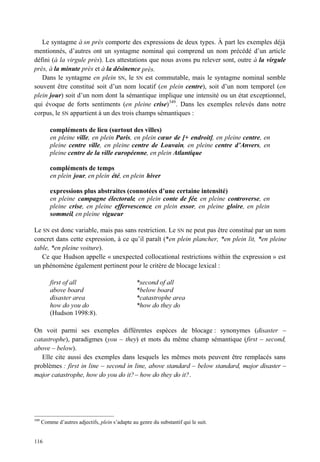 Le syntagme à sn près comporte des expressions de deux types. À part les exemples déjà
mentionnés, d’autres ont un syntagme nominal qui comprend un nom précédé d’un article
défini (à la virgule près). Les attestations que nous avons pu relever sont, outre à la virgule
près, à la minute près et à la désinence près.
   Dans le syntagme en plein SN, le SN est commutable, mais le syntagme nominal semble
souvent être constitué soit d’un nom locatif (en plein centre), soit d’un nom temporel (en
plein jour) soit d’un nom dont la sémantique implique une intensité ou un état exceptionnel,
qui évoque de forts sentiments (en pleine crise) 349 . Dans les exemples relevés dans notre
corpus, le SN appartient à un des trois champs sémantiques :

          compléments de lieu (surtout des villes)
          en pleine ville, en plein Paris, en plein cœur de [+ endroit], en pleine centre, en
          pleine centre ville, en pleine centre de Louvain, en pleine centre d’Anvers, en
          pleine centre de la ville européenne, en plein Atlantique

          compléments de temps
          en plein jour, en plein été, en plein hiver

          expressions plus abstraites (connotées d’une certaine intensité)
          en pleine campagne électorale, en plein conte de fée, en pleine controverse, en
          pleine crise, en pleine effervescence, en plein essor, en pleine gloire, en plein
          sommeil, en pleine vigueur

Le SN est donc variable, mais pas sans restriction. Le SN ne peut pas être constitué par un nom
concret dans cette expression, à ce qu’il paraît (*en plein plancher, *en plein lit, *en pleine
table, *en pleine voiture).
   Ce que Hudson appelle « unexpected collocational restrictions within the expression » est
un phénomène également pertinent pour le critère de blocage lexical :

          first of all                           *second of all
          above board                            *below board
          disaster area                          *catastrophe area
          how do you do                          *how do they do
          (Hudson 1998:8).

On voit parmi ses exemples différentes espèces de blocage : synonymes (disaster –
catastrophe), paradigmes (you – they) et mots du même champ sémantique (first – second,
above – below).
   Elle cite aussi des exemples dans lesquels les mêmes mots peuvent être remplacés sans
problèmes : first in line – second in line, above standard – below standard, major disaster –
major catastrophe, how do you do it? – how do they do it?.




349
      Comme d’autres adjectifs, plein s’adapte au genre du substantif qui le suit.


116
 
