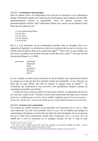 2.5.1.2.3 Commutations hyponymiques
Dans les phrases libres, un remplacement d’un mot par un hyponyme ou un cohyponyme
change l’information donnée (ou la précision de l’information), mais la phrase reste possible,
grammaticalement correcte et interprétable. Ainsi, les phrases suivantes sont
grammaticalement correctes. Que l’information donnée soit correcte ou non dépend d’autre
chose que de la phrase en soi :

      J’ai un animal domestique.
      J’ai un chat.
      J’ai un chien.
      J’ai un caniche.
      J’ai un teckel.

Plus il y a de restrictions sur les commutations possibles dans un syntagme, plus on se
rapproche du figement. Les collocations restrictives constituent des cas qui se trouvent à mi-
chemin entre les phrases libres et les expressions figées350. Nous avons vu, par exemple, que
gravement se combine avec d’autres mots que malade dans notre corpus351, bien que cela soit
contesté dans Riegel et al. (1994) :

      gravement      handicapé
                     déficitaire
                     brûlé
                     préjudicié
                     intoxiqué
                     blessé

Les six variantes ne décrivent pas forcément un état de maladie, mais représentent toutefois
un manque ou un état qui peut être interprété comme peu souhaitable. Le mot déficitaire ne
décrit pas un corps affecté, mais bien un manque ou quelque chose de négatif 352 . Les
collocations qui contiennent le mot gravement sont partiellement bloquées, puisque les
commutations possibles sont limitées.
   L’emploi de mots à contextes limités est encore plus restreint. La signification du mot bée
est à peu près ‘grand ouvert’. Pourtant, d’autres noms représentant des objets qui se laissent
ouvrir ne se combinent pas avec bée, qui ne semble s’employer qu’avec bouche ou gueule :
*porte bée, *fenêtre bée, *armoire bée. Dans ces cas, il faut utiliser les mots ouvert ou béant.

2.5.1.2.4 Variantes sans commutation
Un exemple qui semble constituer un cas particulier est l’expression bon N1 mal N1. Dans
cette expression, les seuls noms possibles sont an et gré. Ils ne semblent pas partager de
caractéristique sémantique et ne font donc pas partie du même paradigme. Or, on ne peut pas
dire qu’il s’agit d’une commutation, comme dans l’expression d’un N à l’autre, où il ne
semble pas y avoir de restrictions sur le syntagme nominal. En fait, il s’agit de deux
350
    Voir 1.2.2.3 et 2.2.6.1 supra.
351
    Cf. 2.2.6.1 supra. Notons aussi qu’il existe des exemples ou gravement modifie un verbe : entraver
gravement, affecter gravement et mettre gravement en péril.
352
    Grièvement se combine également avec brûlés et atteints dans le corpus (voir supra 2.2.6.1).


                                                                                                  117
 