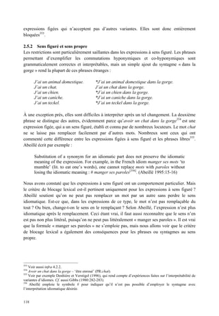 expressions figées qui n’acceptent pas d’autres variantes. Elles sont donc entièrement
bloquées353.

2.5.2 Sens figuré et sens propre
Les restrictions sont particulièrement saillantes dans les expressions à sens figuré. Les phrases
permettant d’exemplifier les commutations hyponymiques et co-hyponymiques sont
grammaticalement correctes et interprétables, mais un simple ajout du syntagme « dans la
gorge » rend la plupart de ces phrases étranges :

       J’ai un animal domestique.              *J’ai un animal domestique dans la gorge.
       J’ai un chat.                           J’ai un chat dans la gorge.
       J’ai un chien.                          *J’ai un chien dans la gorge.
       J’ai un caniche.                        *J’ai un caniche dans la gorge.
       J’ai un teckel.                         *J’ai un teckel dans la gorge.

À une exception près, elles sont difficiles à interpréter après un tel changement. La deuxième
phrase se distingue des autres, évidemment parce qu’avoir un chat dans la gorge354 est une
expression figée, qui a un sens figuré, établi et connu par de nombreux locuteurs. Le mot chat
ne se laisse pas remplacer facilement par d’autres mots. Nombreux sont ceux qui ont
commenté cette différence entre les expressions figées à sens figuré et les phrases libres355.
Abeillé écrit par exemple :

       Substitution of a synonym for an idiomatic part does not preserve the idiomatic
       meaning of the expression. For example, in the French idiom manger ses mots ‘to
       mumble’ (lit. to eat one’s words), one cannot replace mots with paroles without
       losing the idiomatic meaning : # manger ses paroles[356]. (Abeillé 1995:15-16)

Nous avons constaté que les expressions à sens figuré ont un comportement particulier. Mais
le critère de blocage lexical est-il pertinent uniquement pour les expressions à sens figuré ?
Abeillé soutient qu’on ne peut pas remplacer un mot par un autre sans perdre le sens
idiomatique. Est-ce que, dans les expressions de ce type, le mot n’est pas remplaçable du
tout ? Ou bien, change-t-on le sens en le remplaçant ? Selon Abeillé, l’expression n’est plus
idiomatique après le remplacement. Ceci étant vrai, il faut aussi reconnaître que le sens n’en
est pas non plus littéral, puisqu’on ne peut pas littéralement « manger ses paroles ». Il est vrai
que la formule « manger ses paroles » ne s’emploie pas, mais nous allons voir que le critère
de blocage lexical a également des conséquences pour les phrases ou syntagmes au sens
propre.




353
    Voir aussi infra 4.2.2.
354
    Avoir un chat dans la gorge – ‘être enroué’ (PR:chat).
355
    Voir par exemple Denhière et Verstigel (1996), qui rend compte d’expériences faites sur l’interprétabilité de
variantes d’idiomes. Cf. aussi Gibbs (1980:282-283).
356
    Abeillé emploie le symbole # pour indiquer qu’il n’est pas possible d’employer le syntagme avec
l’interprétation idiomatique désirée.


118
 