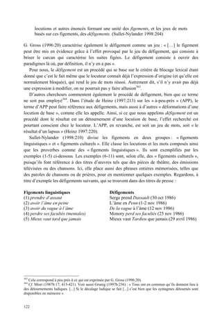 locutions et autres énoncés formant une unité des figements, et les jeux de mots
       basés sur ces figements, des défigements. (Sullet-Nylander 1998:204)

G. Gross (1996:20) caractérise également le défigement comme un jeu : « […] le figement
peut être mis en évidence grâce à l’effet provoqué par le jeu du défigement, qui consiste à
briser le carcan qui caractérise les suites figées. Le défigement consiste à ouvrir des
paradigmes là où, par définition, il n’y en a pas ».
    Pour nous, le défigement est un procédé qui se base sur le critère de blocage lexical étant
donné que c’est le fait même que le locuteur connaît déjà l’expression d’origine (et qu’elle est
normalement bloquée), qui rend le jeu de mots réussi. Autrement dit, s’il n’y avait pas déjà
une expression à modifier, on ne pourrait pas y faire allusion363.
    D’autres chercheurs commentent également le procédé de défigement, bien que ce terme
ne soit pas employé364. Dans l’étude de Heinz (1997:213) sur les « à-peu-près » (APP), le
terme d’APP peut faire référence aux défigements, mais aussi à d’autres « déformations d’une
locution de base », comme elle les appelle. Ainsi, si ce que nous appelons défigement est un
procédé dont le résultat est un détournement d’une locution de base, l’effet recherché est
pourtant conscient chez le locuteur. L’APP, en revanche, est soit un jeu de mots, soit « le
résultat d’un lapsus » (Heinz 1997:220).
    Sullet-Nylander (1998:210) divise les figements en deux groupes : « figements
linguistiques » et « figements culturels ». Elle classe les locutions et les mots composés ainsi
que les proverbes comme des « figements linguistiques ». Ils sont exemplifiés par les
exemples (1-5) ci-dessous. Les exemples (6-11) sont, selon elle, des « figements culturels »,
puisqu’ils font référence à des titres d’œuvres tels que des pièces de théâtre, des émissions
télévisées ou des chansons. Ici, elle place aussi des phrases entières mémorisées, telles que
des paroles de chansons ou de prières, pour en mentionner quelques exemples. Regardons, à
titre d’exemple les défigements suivants, qui se trouvent dans des titres de presse :

Figements linguistiques                                 Défigements
(1) prendre d’assaut                                    Serge prend Dassault (30 oct 1986)
(2) avoir l’âme en peine                                L’âme en Penn (1-2 nov 1986)
(3) avoir du vague à l’âme                              De la vague à l’âme (12 nov 1986)
(4) perdre ses facultés (mentales)                      Monory perd ses facultés (25 nov 1986)
(5) Mieux vaut tard que jamais                          Mieux vaut Tardieu que jamais (29 avril 1986)




363
   Cela correspond à peu près à ce qui est exprimée par G. Gross (1996:20).
364
   Cf. Misri (1987b:17, 413-421). Voir aussi Grunig (1997b:236) : « Tous ont en commun qu’ils donnent lieu à
des détournements ludiques. [...] Si le décalage ludique se fait [...] c’est bien que les syntagmes détournés sont
disponibles en mémoire ».


122
 