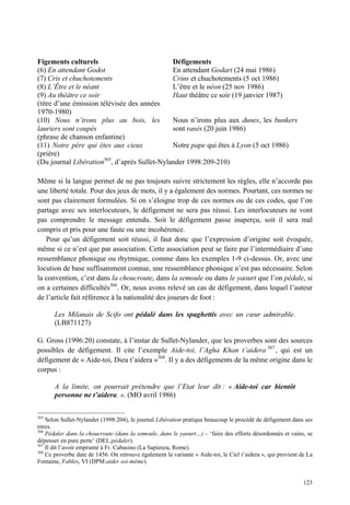 Figements culturels                           Défigements
(6) En attendant Godot                        En attendant Godart (24 mai 1986)
(7) Cris et chuchotements                     Crins et chuchotements (5 oct 1986)
(8) L’Être et le néant                        L’être et le néon (25 nov 1986)
(9) Au théâtre ce soir                        Haut théâtre ce soir (19 janvier 1987)
(titre d’une émission télévisée des années
1970-1980)
(10) Nous n’irons plus au bois, les           Nous n’irons plus aux dunes, les bunkers
lauriers sont coupés                          sont rasés (20 juin 1986)
(phrase de chanson enfantine)
(11) Notre père qui êtes aux cieux            Notre pape qui êtes à Lyon (5 oct 1986)
(prière)
(Du journal Libération365, d’après Sullet-Nylander 1998:209-210)

Même si la langue permet de ne pas toujours suivre strictement les règles, elle n’accorde pas
une liberté totale. Pour des jeux de mots, il y a également des normes. Pourtant, ces normes ne
sont pas clairement formulées. Si on s’éloigne trop de ces normes ou de ces codes, que l’on
partage avec ses interlocuteurs, le défigement ne sera pas réussi. Les interlocuteurs ne vont
pas comprendre le message entendu. Soit le défigement passe inaperçu, soit il sera mal
compris et pris pour une faute ou une incohérence.
   Pour qu’un défigement soit réussi, il faut donc que l’expression d’origine soit évoquée,
même si ce n’est que par association. Cette association peut se faire par l’intermédiaire d’une
ressemblance phonique ou rhytmique, comme dans les exemples 1-9 ci-dessus. Or, avec une
locution de base suffisamment connue, une ressemblance phonique n’est pas nécessaire. Selon
la convention, c’est dans la choucroute, dans la semoule ou dans le yaourt que l’on pédale, si
on a certaines difficultés366. Or, nous avons relevé un cas de défigement, dans lequel l’auteur
de l’article fait référence à la nationalité des joueurs de foot :

       Les Milanais de Scifo ont pédalé dans les spaghettis avec un cœur admirable.
       (LB871127)

G. Gross (1996:20) constate, à l’instar de Sullet-Nylander, que les proverbes sont des sources
possibles de défigement. Il cite l’exemple Aide-toi, l’Agha Khan t’aidera 367 , qui est un
défigement de « Aide-toi, Dieu t’aidera »368. Il y a des défigements de la même origine dans le
corpus :

       A la limite, on pourrait prétendre que l’Etat leur dit : « Aide-toi car bientôt
       personne ne t’aidera. ». (MO avril 1986)

365
    Selon Sullet-Nylander (1998:204), le journal Libération pratique beaucoup le procédé de défigement dans ses
titres.
366
    Pédaler dans la choucroute (dans la semoule, dans le yaourt…) – ‘faire des efforts désordonnés et vains, se
dépenser en pure perte’ (DEL:pédaler).
367
    Il dit l’avoir emprunté à Fr. Cabasino (La Sapienza, Rome).
368
    Ce proverbe date de 1456. On retrouve également la variante « Aide-toi, le Ciel t’aidera », qui provient de La
Fontaine, Fables, VI (DPM:aider soi-même).


                                                                                                              123
 