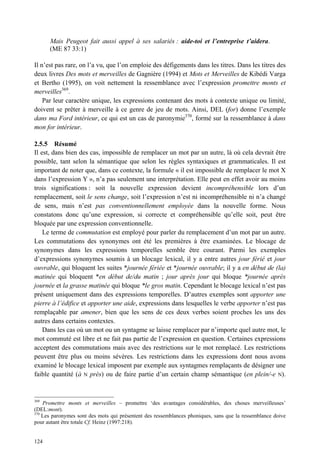 Mais Peugeot fait aussi appel à ses salariés : aide-toi et l’entreprise t’aidera.
      (ME 87 33:1)

Il n’est pas rare, on l’a vu, que l’on emploie des défigements dans les titres. Dans les titres des
deux livres Des mots et merveilles de Gagnière (1994) et Mots et Merveilles de Kibédi Varga
et Bertho (1995), on voit nettement la ressemblance avec l’expression promettre monts et
merveilles369.
    Par leur caractère unique, les expressions contenant des mots à contexte unique ou limité,
doivent se prêter à merveille à ce genre de jeu de mots. Ainsi, DEL (for) donne l’exemple
dans ma Ford intérieur, ce qui est un cas de paronymie370, formé sur la ressemblance à dans
mon for intérieur.

2.5.5 Résumé
Il est, dans bien des cas, impossible de remplacer un mot par un autre, là où cela devrait être
possible, tant selon la sémantique que selon les règles syntaxiques et grammaticales. Il est
important de noter que, dans ce contexte, la formule « il est impossible de remplacer le mot X
dans l’expression Y », n’a pas seulement une interprétation. Elle peut en effet avoir au moins
trois significations : soit la nouvelle expression devient incompréhensible lors d’un
remplacement, soit le sens change, soit l’expression n’est ni incompréhensible ni n’a changé
de sens, mais n’est pas conventionnellement employée dans la nouvelle forme. Nous
constatons donc qu’une expression, si correcte et compréhensible qu’elle soit, peut être
bloquée par une expression conventionnelle.
    Le terme de commutation est employé pour parler du remplacement d’un mot par un autre.
Les commutations des synonymes ont été les premières à être examinées. Le blocage de
synonymes dans les expressions temporelles semble être courant. Parmi les exemples
d’expressions synonymes soumis à un blocage lexical, il y a entre autres jour férié et jour
ouvrable, qui bloquent les suites *journée fériée et *journée ouvrable; il y a en début de (la)
matinée qui bloquent *en début de/du matin ; jour après jour qui bloque *journée après
journée et la grasse matinée qui bloque *le gros matin. Cependant le blocage lexical n’est pas
présent uniquement dans des expressions temporelles. D’autres exemples sont apporter une
pierre à l’édifice et apporter une aide, expressions dans lesquelles le verbe apporter n’est pas
remplaçable par amener, bien que les sens de ces deux verbes soient proches les uns des
autres dans certains contextes.
    Dans les cas où un mot ou un syntagme se laisse remplacer par n’importe quel autre mot, le
mot commuté est libre et ne fait pas partie de l’expression en question. Certaines expressions
acceptent des commutations mais avec des restrictions sur le mot remplacé. Les restrictions
peuvent être plus ou moins sévères. Les restrictions dans les expressions dont nous avons
examiné le blocage lexical imposent par exemple aux syntagmes remplaçants de désigner une
faible quantité (à N près) ou de faire partie d’un certain champ sémantique (en plein/-e N).


369
    Promettre monts et merveilles – promettre ‘des avantages considérables, des choses merveilleuses’
(DEL:mont).
370
    Les paronymes sont des mots qui présentent des ressemblances phoniques, sans que la ressemblance doive
pour autant être totale Cf. Heinz (1997:218).


124
 