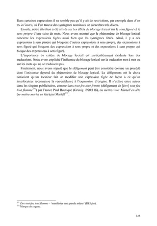 Dans certaines expressions il ne semble pas qu’il y ait de restrictions, par exemple dans d’un
SN à l’autre, où l’on trouve des syntagmes nominaux de caractères très divers.
   Ensuite, notre attention a été attirée sur les effets du blocage lexical sur le sens figuré et le
sens propre d’une suite de mots. Nous avons montré que le phénomène de blocage lexical
concerne les expressions figées aussi bien que les syntagmes libres. Ainsi, il y a des
expressions à sens propre qui bloquent d’autres expressions à sens propre, des expressions à
sens figuré qui bloquent des expressions à sens propre et des expressions à sens propre qui
bloque des expressions à sens figuré.
   L’importance du critère de blocage lexical est particulièrement évidente lors des
traductions. Nous avons explicité l’influence du blocage lexical sur la traduction mot à mot ou
sur les mots qui ne se traduisent pas.
   Finalement, nous avons stipulé que le défigement peut être considéré comme un procédé
dont l’existence dépend du phénomène de blocage lexical. Le défigement est le choix
conscient qu’un locuteur fait de modifier une expression figée de façon à ce qu’un
interlocuteur reconnaisse la ressemblance à l’expression d’origine. Il s’utilise entre autres
dans les slogans publicitaires, comme dans tout feu tout femme (défigement de [être] tout feu
tout flamme371) par France Paul Boutique (Grunig 1990:118), ou mettez-vous Martell en tête
(se mettre martel en tête) par Martell372.




371
      Être tout feu, tout flamme – ‘manifester une grande ardeur’ (DEI:feu).
372
      Marque de cognac.


                                                                                                125
 