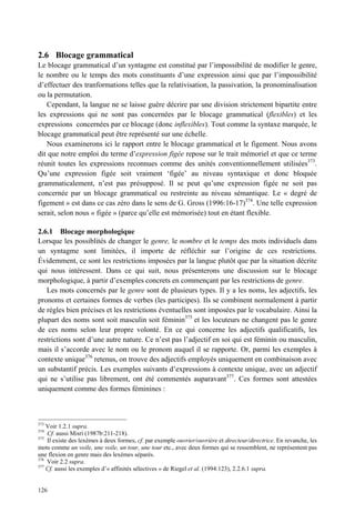 2.6 Blocage grammatical
Le blocage grammatical d’un syntagme est constitué par l’impossibilité de modifier le genre,
le nombre ou le temps des mots constituants d’une expression ainsi que par l’impossibilité
d’effectuer des tranformations telles que la relativisation, la passivation, la pronominalisation
ou la permutation.
   Cependant, la langue ne se laisse guère décrire par une division strictement bipartite entre
les expressions qui ne sont pas concernées par le blocage grammatical (flexibles) et les
expressions concernées par ce blocage (donc inflexibles). Tout comme la syntaxe marquée, le
blocage grammatical peut être représenté sur une échelle.
   Nous examinerons ici le rapport entre le blocage grammatical et le figement. Nous avons
dit que notre emploi du terme d’expression figée repose sur le trait mémoriel et que ce terme
réunit toutes les expressions reconnues comme des unités conventionnellement utilisées373.
Qu’une expression figée soit vraiment ‘figée’ au niveau syntaxique et donc bloquée
grammaticalement, n’est pas présupposé. Il se peut qu’une expression figée ne soit pas
concernée par un blocage grammatical ou restreinte au niveau sémantique. Le « degré de
figement » est dans ce cas zéro dans le sens de G. Gross (1996:16-17)374. Une telle expression
serait, selon nous « figée » (parce qu’elle est mémorisée) tout en étant flexible.

2.6.1 Blocage morphologique
Lorsque les possiblités de changer le genre, le nombre et le temps des mots individuels dans
un syntagme sont limitées, il importe de réfléchir sur l’origine de ces restrictions.
Évidemment, ce sont les restrictions imposées par la langue plutôt que par la situation décrite
qui nous intéressent. Dans ce qui suit, nous présenterons une discussion sur le blocage
morphologique, à partir d’exemples concrets en commençant par les restrictions de genre.
   Les mots concernés par le genre sont de plusieurs types. Il y a les noms, les adjectifs, les
pronoms et certaines formes de verbes (les participes). Ils se combinent normalement à partir
de règles bien précises et les restrictions éventuelles sont imposées par le vocabulaire. Ainsi la
plupart des noms sont soit masculin soit féminin375 et les locuteurs ne changent pas le genre
de ces noms selon leur propre volonté. En ce qui concerne les adjectifs qualificatifs, les
restrictions sont d’une autre nature. Ce n’est pas l’adjectif en soi qui est féminin ou masculin,
mais il s’accorde avec le nom ou le pronom auquel il se rapporte. Or, parmi les exemples à
contexte unique376 retenus, on trouve des adjectifs employés uniquement en combinaison avec
un substantif précis. Les exemples suivants d’expressions à contexte unique, avec un adjectif
qui ne s’utilise pas librement, ont été commentés auparavant377. Ces formes sont attestées
uniquement comme des formes féminines :



373
    Voir 1.2.1 supra.
374
    Cf. aussi Misri (1987b:211-218).
375
    Il existe des lexèmes à deux formes, cf. par exemple ouvrier/ouvrière et directeur/directrice. En revanche, les
mots comme un voile, une voile, un tour, une tour etc., avec deux formes qui se ressemblent, ne représentent pas
une flexion en genre mais des lexèmes séparés.
376
    Voir 2.2 supra.
377
    Cf. aussi les exemples d’« affinités sélectives » de Riegel et al. (1994:123), 2.2.6.1 supra.


126
 