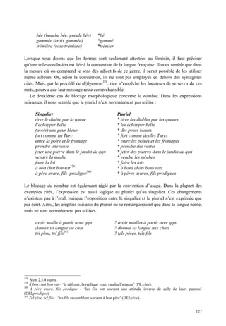 bée (bouche bée, gueule bée)       *bé
       gammée (croix gammée)              *gammé
       trémière (rose trémière)           *trémier

Lorsque nous disons que les formes sont seulement attestées au féminin, il faut préciser
qu’une telle conclusion est liée à la convention de la langue française. Il nous semble que dans
la mesure où on comprend le sens des adjectifs de ce genre, il serait possible de les utiliser
même ailleurs. Or, selon la convention, ils ne sont pas employés en dehors des syntagmes
cités. Mais, par le procédé de défigement378, rien n’empêche les locuteurs de se servir de ces
mots, pourvu que leur message reste compréhensible.
   Le deuxième cas de blocage morphologique concerne le nombre. Dans les expressions
suivantes, il nous semble que le pluriel n’est normalement pas utilisé :

      Singulier                                       Pluriel
      tirer le diable par la queue                    * tirer les diables par les queues
      l’échapper belle                                * les échapper belle
      (avoir) une peur bleue                          * des peurs bleues
      fort comme un Turc                              * fort comme des/les Turcs
      entre la poire et le fromage                    * entre les poires et les fromages
      prendre une veste                               * prendre des vestes
      jeter une pierre dans le jardin de qqn          * jeter des pierres dans le jardin de qqn
      vendre la mèche                                 * vendre les mèches
      faire la loi                                    * faire les lois
      à bon chat bon rat379                           * à bons chats bons rats
      à père avare, fils prodigue380                  * à pères avares, fils prodigues

Le blocage du nombre est également réglé par la convention d’usage. Dans la plupart des
exemples cités, l’expression est aussi logique au pluriel qu’au singulier. Ces changements
n’existent pas à l’oral, puisque l’opposition entre le singulier et le pluriel n’est exprimée que
par écrit. Ainsi, les emplois suivants du pluriel ne se remarqueraient que dans la langue écrite,
mais ne sont normalement pas utilisés :

      avoir maille à partir avec qqn                 ? avoir mailles à partir avec qqn
      donner sa langue au chat                       ? donner sa langue aux chats
      tel père, tel fils381                          ? tels pères, tels fils




378
    Voir 2.5.4 supra.
379
    À bon chat bon rat – ‘la défense, la réplique vaut, vaudra l’attaque’ (PR:chat).
380
    À père avare, fils prodigue – ‘les fils ont souvent une attitude inverse de celle de leurs parents’
(DEI:prodigue).
381
    Tel père, tel fils – ‘les fils ressemblent souvent à leur père’ (DEI:père).


                                                                                                   127
 