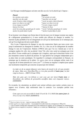 Les blocages morphologiques suivants sont des cas où c’est le pluriel qui s’impose :

        Pluriel                                          Singulier
        les carottes sont cuites                         * la carotte est cuite
        marcher sur des œufs                             * marcher sur un œuf
        avoir d’autres chats à fouetter                  * avoir un autre chat à fouetter
        payer en chats et en rats382                     * payer en chat et en rat
        à vos risques et périls383                       * à votre risque et péril
        baisser les bras                                 * baisser le bras
        avoir les yeux plus grands que le ventre         * avoir l’œil plus grand que le ventre
        mettre les pieds dans le plat                    * mettre le pied dans le plat

Si un locuteur veut changer une forme dans le but de jouer avec la langue (comme une espèce
de « défigement grammatical »), il nous semble peu efficace de changer le nombre. La
réaction la plus probable d’un tel changement est soit qu’un interlocuteur ne le remarque pas,
soit qu’il ne réagit pas devant ce petit détail.
   On n’a pas l’impression de changer le sens des expressions figées que nous avons vues
jusqu’à maintenant en changeant le nombre. Or, il y a des cas où un changement de nombre
change le sens de l’expression. Hudson (1998:8) note que l’on ne s’attend pas à voir le
syntagme anglais the other day au pluriel. Ainsi *the other days serait un syntagme qui n’est
pas utilisé. Il nous semble que le syntagme cité s’emploie, mais que la deuxième forme n’est
pas interprétée comme le pluriel du premier. Il s’agit plutôt d’un syntagme indépendant qui a
sa place dans un autre paradigme. En regardant le syntagme correspondant en français, on
remarque que la situation est la même : les autres jours est un syntagme utilisé, mais il ne
s’agit pas de la forme plurielle de l’autre jour384. La forme au singulier s’emploie pour opérer
une localisation temporelle qui concerne un passé pas très lointain :

        La règle est de ne jamais dépasser seize heures de travail et de vol sans prendre
        de repos. Mais avec Dien-Bien-Phu ce n’est plus possible. L’autre jour j’ai fait
        vingt-six heures… (MO 9-10 mai 1954)

        Mais des gens qui s’en fichent ce sont ceux qui ont laissé, l’autre jour, à
                                      ,
        Zaventhem, des millions de grenouilles assoiffées dans cent cinquante caisses.
        (SO880409)

En revanche, les attestations au pluriel sont surtout utilisées pour mettre certains jours en
rapport avec d’autres, déjà mentionnés dans le contexte. Les exemples parlent tous
d’horaires :

        Cette expo-car sera accessible le lundi 18 avril de 13 à 16h30, les autres jours de
        10 à 12 et de 13 à 16h30. (SO880414)


382
    Payer en chats et en rats – ‘payer en mauvais effets’ (DEI:chat).
383
    Faire qqch à ses risques et périls – ‘en acceptant d’en subir toutes les conséquences’ (PR:péril).
384
    Cela se montre d’autant plus clairement lors d’une traduction en suédois, où les syntagmes ne comportent pas
les mêmes mots au singulier et au pluriel. L’autre jour se traduit par ‘härom dagen’, les autres jours par ‘övriga
dagar’.


128
 
