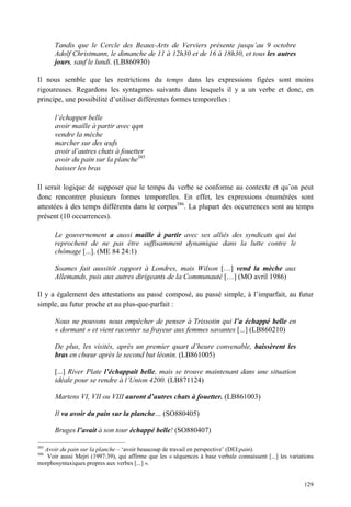 Tandis que le Cercle des Beaux-Arts de Verviers présente jusqu’au 9 octobre
      Adolf Christmann, le dimanche de 11 à 12h30 et de 16 à 18h30, et tous les autres
      jours, sauf le lundi. (LB860930)

Il nous semble que les restrictions du temps dans les expressions figées sont moins
rigoureuses. Regardons les syntagmes suivants dans lesquels il y a un verbe et donc, en
principe, une possibilité d’utiliser différentes formes temporelles :

      l’échapper belle
      avoir maille à partir avec qqn
      vendre la mèche
      marcher sur des œufs
      avoir d’autres chats à fouetter
      avoir du pain sur la planche385
      baisser les bras

Il serait logique de supposer que le temps du verbe se conforme au contexte et qu’on peut
donc rencontrer plusieurs formes temporelles. En effet, les expressions énumérées sont
attestées à des temps différents dans le corpus386. La plupart des occurrences sont au temps
présent (10 occurrences).

      Le gouvernement a aussi maille à partir avec ses alliés des syndicats qui lui
      reprochent de ne pas être suffisamment dynamique dans la lutte contre le
      chômage [...]. (ME 84 24:1)

      Soames fait aussitôt rapport à Londres, mais Wilson […] vend la mèche aux
      Allemands, puis aux autres dirigeants de la Communauté […] (MO avril 1986)

Il y a également des attestations au passé composé, au passé simple, à l’imparfait, au futur
simple, au futur proche et au plus-que-parfait :

      Nous ne pouvons nous empêcher de penser à Trissotin qui l’a échappé belle en
      « dormant » et vient raconter sa frayeur aux femmes savantes [...] (LB860210)

      De plus, les visités, après un premier quart d’heure convenable, baissèrent les
      bras en chœur après le second but léonin. (LB861005)

      [...] River Plate l’échappait belle, mais se trouve maintenant dans une situation
      idéale pour se rendre à l’Union 4200. (LB871124)

      Martens VI, VII ou VIII auront d’autres chats à fouetter. (LB861003)

      Il va avoir du pain sur la planche… (SO880405)

      Bruges l’avait à son tour échappé belle! (SO880407)

385
  Avoir du pain sur la planche – ‘avoir beaucoup de travail en perspective’ (DEI:pain).
386
   Voir aussi Mejri (1997:39), qui affirme que les « séquences à base verbale connaissent [...] les variations
morphosyntaxiques propres aux verbes [...] ».


                                                                                                          129
 