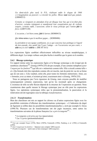 Un demi-siècle plus tard, le P.S., réalisant enfin le slogan de 1968
      « L’imagination au pouvoir » a inventé les pelles. Mieux vaut tard que jamais.
      (LB860213)

      Certains se résignent en attendant d’un air flasque leur bus qui n’en finit plus
      d’arriver, certains trépignent et manifestent leur exaspération par de violents
      soupirs, certains enfin, s’associent, selon le vieux principe que l’union fait la
      force. (LB871128)

      L’occasion, c’est bien connu, fait le larron. (SO880413)

      Qui vivra verra et que le meilleur gagne… (SO880406)

      Le président et son équipe semblaient, en ce qui concerne leur politique à l’égard
      du tiers-monde, être guidé [sic !] par l’adage – en l’occurrence un peu court, «
      aide-toi, le ciel t’aidera ». (ME 85 10:1)

Les expressions figées semblent effectivement inflexibles au niveau morphologique, à
différents degré. Les temps verbaux sont plus faciles à modifier que le genre ou le nombre.

2.6.2 Blocage syntaxique
Un rapport intime entre les expressions figées et le blocage syntaxique a été évoqué par de
nombreux chercheurs389. Grunig (1997b:235) dit par exemple, d’une certaine métaphore (jeter
l’argent par les fenêtres390) qu’elle est « mémorisée comme telle. Elle a circulé comme telle »
et « [l]a formule doit être reproduite comme elle est inscrite, tant du point de vue de sa forme
que de son sens ». Cela vaudrait, selon elle, pour toutes les formules mémorisées. Ainsi, ces
« formules, avec ce statut, n’existent qu’ainsi, exactement ainsi » (Grunig, 1997b:235).
   Nous ne partageons pas l’avis rigoureux de Grunig, mais croyons possible de modifier
syntaxiquement certaines expressions, tant qu’on les reconnaît après ce changement.
L’existence de telle ou telle flexion dépend de la structure de l’expression en question. Nous
examinerons dans quelle mesure le blocage syntaxique joue un rôle pour les expressions
figées. Les opérations syntaxiques telles que la pronominalisation, la passivation et la
relativation ont été regroupées sous la rubrique transformations.

2.6.2.1 Transformations
Bien des chercheurs ont mis en rapport les idiomes ou d’autres expressions figées avec les
possibilités restreintes d’effectuer des transformations syntaxiques : « L’indication du degré
de figement se reflète dans les possibilités transformationnelles », écrit par exemple G. Gross
(1996:78). Plusieurs cas de transformations ont été jugés incorrects, entre autres les
transformations suivantes de la phrase française Luc a pris la tangente391 :

      * La tangente a été prise par Luc (passivation)
      * Luc l’a prise (pronominalisation)
389
    Voir par exemple Fraser (1970), Misri (1987b), Fontenelle (1994), Nunberg et al. (1994) et Fontenelle
(1994).
390
    Jeter l’argent par les fenêtres – ‘dépenser sans compter’ (DEI:argent).
391
    Prendre la tangente – ‘partir sans se faire remarquer’ (DEI:tangente).


                                                                                                     131
 