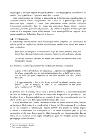 linguistique, la raison en est peut-être que les critères se laissent grouper en ressemblances de
famille. Cette hypothèse sera également posée dans ce travail.
   Nous commencerons par montrer la complexité de la terminologie phraséologique en
décrivant certaines notions indispensables dans l’étude de la phraséologie, telles que
expression figée, catégorie et critère. Nous présenterons ensuite plusieurs catégories
fréquemment mentionnées dans les études des expressions figées : idiome, locution,
collocation, proverbe, gallicisme et phrasème. Une section de la partie Terminologie sera
consacrée à la métaphore, tantôt utilisée comme critère, tantôt qualifiée de catégorie. Nous
parlerons également de la notion de portée de figement

1.2 Terminologie
La terminologie dans le domaine de la phraséologie est très complexe. Une conséquence de
cela est qu’elle est employée de manière incohérente par les chercheurs, ce qui nous amène à
deux constatations :

         1) en raison du manque de cohérence dans l’usage des termes, le même terme peut
         donner lieu à des interprétations diverses selon l’approche phraséologique adoptée

         2) certains chercheurs utilisent des termes mal définis ou contradictoires dans
         leurs propres travaux

Les définitions suivantes8 peuvent servir à clarifier notre première constatation :

         [...] une locution prototypique est caractérisée [...] par sa non-compositionnalité.
         On a beau comprendre tous les mots qui entrent dans tirer le diable par la queue,
         cela ne suffit pas pour comprendre ce que cette locution veut dire. (Martin
         1997:293)

         [...] compositionality – that is, the degree to which the phrasal meaning, once
         known[ 9 ], can be analyzed in terms of the contribution of the idiom
         parts. (Nunberg et al. 1994:498)

La première chose à noter ici, est que selon la première définition, la non-compositionnalité
est mise en évidence par la difficulté de comprendre l’expression en question (ici, une
locution). Selon la deuxième définition, en revanche, le degré de compositionnalité peut être
établi, une fois que le sens de l’expression (l’idiome) est déjà connu.
   Si nous prétendons que certains chercheurs utilisent des termes contradictoires, cela est
probablement dû davantage à la complexité de la langue qu’à l’inconsistance des chercheurs
en ce qui concerne la terminologie. Hudson (1998:64-67) discute les termes anglais
« salience », « prominence » et « transparency ». Ces termes s’emploient pour ce qui est
prototypique et clair mais ils sont aussi liés à la fréquence. Le plus étonnant peut-être dans sa
thèse, est sa conclusion qu’un emploi métaphorique peut être interprété comme l’emploi
prototypique de certains mots :

8
    Elles sont discutées infra dans 2.3.
9
    C’est nous qui soulignons.


                                                                                                15
 