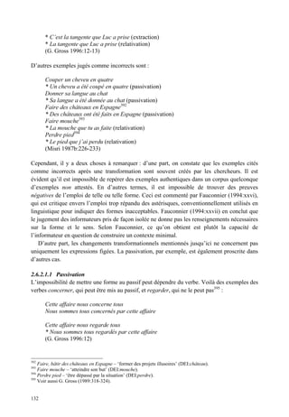 * C’est la tangente que Luc a prise (extraction)
       * La tangente que Luc a prise (relativation)
       (G. Gross 1996:12-13)

D’autres exemples jugés comme incorrects sont :

       Couper un cheveu en quatre
       * Un cheveu a été coupé en quatre (passivation)
       Donner sa langue au chat
       * Sa langue a été donnée au chat (passivation)
       Faire des châteaux en Espagne392
       * Des châteaux ont été faits en Espagne (passivation)
       Faire mouche393
       * La mouche que tu as faite (relativation)
       Perdre pied394
       * Le pied que j’ai perdu (relativation)
       (Misri 1987b:226-233)

Cependant, il y a deux choses à remarquer : d’une part, on constate que les exemples cités
comme incorrects après une transformation sont souvent créés par les chercheurs. Il est
évident qu’il est impossible de repérer des exemples authentiques dans un corpus quelconque
d’exemples non attestés. En d’autres termes, il est impossible de trouver des preuves
négatives de l’emploi de telle ou telle forme. Ceci est commenté par Fauconnier (1994:xxvi),
qui est critique envers l’emploi trop répandu des astérisques, conventionnellement utilisés en
linguistique pour indiquer des formes inacceptables. Fauconnier (1994:xxvii) en conclut que
le jugement des informateurs pris de façon isolée ne donne pas les renseignements nécessaires
sur la forme et le sens. Selon Fauconnier, ce qu’on obtient est plutôt la capacité de
l’informateur en question de construire un contexte minimal.
    D’autre part, les changements transformationnels mentionnés jusqu’ici ne concernent pas
uniquement les expressions figées. La passivation, par exemple, est également proscrite dans
d’autres cas.

2.6.2.1.1 Passivation
L’impossibilité de mettre une forme au passif peut dépendre du verbe. Voilà des exemples des
verbes concerner, qui peut être mis au passif, et regarder, qui ne le peut pas395 :

       Cette affaire nous concerne tous
       Nous sommes tous concernés par cette affaire

       Cette affaire nous regarde tous
       * Nous sommes tous regardés par cette affaire
       (G. Gross 1996:12)


392
    Faire, bâtir des châteaux en Espagne – ‘former des projets illusoires’ (DEI:château).
393
    Faire mouche – ‘atteindre son but’ (DEI:mouche).
394
    Perdre pied – ‘être dépassé par la situation’ (DEI:perdre).
395
    Voir aussi G. Gross (1989:318-324).


132
 