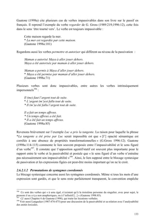 Gaatone (1998a) cite plusieurs cas de verbes impassivables dans son livre sur le passif en
français. Il reprend l’exemple du verbe regarder de G. Gross (1989:219;1996:12), cette fois
dans le sens ‘être tourné vers’. Le verbe est toujours impassivable :

       Cette maison regarde la mer.
       * La mer est regardée par cette maison.
       (Gaatone 1998a:101)

Regardons aussi les verbes permettre et autoriser qui diffèrent au niveau de la passivation :

       Maman a autorisé Maya à aller jouer dehors.
       Maya a été autorisée par maman à aller jouer dehors.

       Maman a permis à Maya d’aller jouer dehors.
       * Maya a été permise par maman d’aller jouer dehors.
       (Gaatone 1998a:71)

Plusieurs verbes sont donc impassivables, entre autres les verbes intrinsèquement
impersonnels396 :

       Il (me) faut l’argent tout de suite.
       * L’argent (m’)est fallu tout de suite.
       * Il (m’)a été fallu l’argent tout de suite.

       Il a fait un temps affreux.
       * Un temps affreux a été fait.
       * Il a été fait un temps affreux.
       (Gaatone 1998a:85)

Revenons brièvement sur l’exemple Luc a pris la tangente. La raison pour laquelle la phrase
*La tangente a été prise par Luc serait impossible est que « [l’] opacité sémantique est
corrélée à une absence de propriétés transformationnelles » (G.Gross 1996:12). Gaatone
(1998a:114-115) commente le lien souvent proposée entre l’impassivabilité et le sens figuré
d’un verbe397. Il constate que l’opposition agentif/statif est souvent plus importante pour le
rapport entre le verbe et la passivabilité et postule que « le sens figuré d’un verbe n’entraîne
pas nécessairement son impassivabilité »398. Ainsi, le lien supposé entre le blocage syntaxique
de passivation et les expressions figées est peut-être moins important qu’on ne le croit.

2.6.2.1.2 Permutations de syntagmes coordonnés
Le blocage syntaxique concerne aussi les syntagmes coordonnés. Même si tous les mots d’une
expression sont gardés, et que le sens reste parfaitement transparent, la convention empêche


396
    Ce sont des verbes qui « à sens égal, n’existent qu’à la troisième personne du singulier, avec pour sujet, le
pronom il ou ce/ça non anaphoriques, ou à l’infinitif [...] » (Gaatone 1998:85).
397
    Cf. aussi Chapitre 6 de Gaatone (1998), qui traite les locutions verbales.
398
    Voir aussi Langacker (1987:474-475) pour une discussion de la passivabilité et sa relation avec l’analysabilité
des unités lexicales.


                                                                                                               133
 