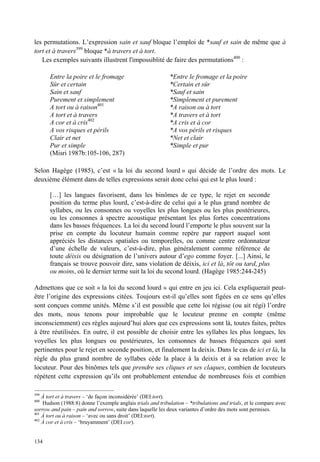 les permutations. L’expression sain et sauf bloque l’emploi de *sauf et sain de même que à
tort et à travers399 bloque *à travers et à tort.
   Les exemples suivants illustrent l'impossiblité de faire des permutations400 :

       Entre la poire et le fromage                         *Entre le fromage et la poire
       Sûr et certain                                       *Certain et sûr
       Sain et sauf                                         *Sauf et sain
       Purement et simplement                               *Simplement et purement
       A tort ou à raison401                                *A raison ou à tort
       A tort et à travers                                  *A travers et à tort
       A cor et à cris402                                   *A cris et à cor
       A vos risques et périls                              *A vos périls et risques
       Clair et net                                         *Net et clair
       Pur et simple                                        *Simple et pur
       (Misri 1987b:105-106, 287)

Selon Hagège (1985), c’est « la loi du second lourd » qui décide de l’ordre des mots. Le
deuxième élément dans de telles expressions serait donc celui qui est le plus lourd :

       […] les langues favorisent, dans les binômes de ce type, le rejet en seconde
       position du terme plus lourd, c’est-à-dire de celui qui a le plus grand nombre de
       syllabes, ou les consonnes ou voyelles les plus longues ou les plus postérieures,
       ou les consonnes à spectre acoustique présentant les plus fortes concentrations
       dans les basses fréquences. La loi du second lourd l’emporte le plus souvent sur la
       prise en compte du locuteur humain comme repère par rapport auquel sont
       appréciés les distances spatiales ou temporelles, ou comme centre ordonnateur
       d’une échelle de valeurs, c’est-à-dire, plus généralement comme référence de
       toute déixis ou désignation de l’univers autour d’ego comme foyer. [...] Ainsi, le
       français se trouve pouvoir dire, sans violation de déixis, ici et là, tôt ou tard, plus
       ou moins, où le dernier terme suit la loi du second lourd. (Hagège 1985:244-245)

Admettons que ce soit « la loi du second lourd » qui entre en jeu ici. Cela expliquerait peut-
être l’origine des expressions citées. Toujours est-il qu’elles sont figées en ce sens qu’elles
sont conçues comme unités. Même s’il est possible que cette loi régisse (ou ait régi) l’ordre
des mots, nous tenons pour improbable que le locuteur prenne en compte (même
inconsciemment) ces règles aujourd’hui alors que ces expressions sont là, toutes faites, prêtes
à être réutilisées. En outre, il est possible de choisir entre les syllabes les plus longues, les
voyelles les plus longues ou postérieures, les consonnes de basses fréquences qui sont
pertinentes pour le rejet en seconde position, et finalement la deixis. Dans le cas de ici et là, la
règle du plus grand nombre de syllabes cède la place à la deixis et à sa relation avec le
locuteur. Pour des binômes tels que prendre ses cliques et ses claques, combien de locuteurs
répètent cette expression qu’ils ont probablement entendue de nombreuses fois et combien

399
    À tort et à travers – ‘de façon inconsidérée’ (DEI:tort).
400
    Hudson (1988:8) donne l’exemple anglais trials and tribulation – *tribulations and trials, et le compare avec
sorrow and pain – pain and sorrow, suite dans laquelle les deux variantes d’ordre des mots sont permises.
401
    À tort ou à raison – ‘avec ou sans droit’ (DEI:tort).
402
    À cor et à cris – ‘bruyamment’ (DEI:cor).


134
 
