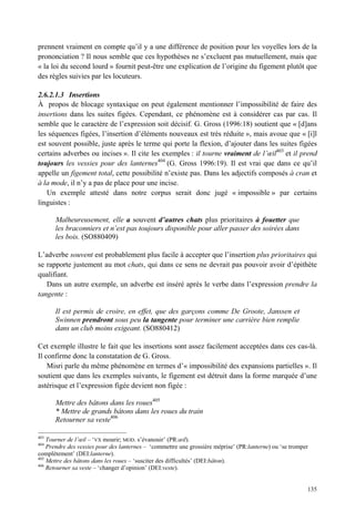 prennent vraiment en compte qu’il y a une différence de position pour les voyelles lors de la
prononciation ? Il nous semble que ces hypothèses ne s’excluent pas mutuellement, mais que
« la loi du second lourd » fournit peut-être une explication de l’origine du figement plutôt que
des règles suivies par les locuteurs.

2.6.2.1.3 Insertions
À propos de blocage syntaxique on peut également mentionner l’impossibilité de faire des
insertions dans les suites figées. Cependant, ce phénomène est à considérer cas par cas. Il
semble que le caractère de l’expression soit décisif. G. Gross (1996:18) soutient que « [d]ans
les séquences figées, l’insertion d’éléments nouveaux est très réduite », mais avoue que « [i]l
est souvent possible, juste après le terme qui porte la flexion, d’ajouter dans les suites figées
certains adverbes ou incises ». Il cite les exemples : il tourne vraiment de l’œil403 et il prend
toujours les vessies pour des lanternes404 (G. Gross 1996:19). Il est vrai que dans ce qu’il
appelle un figement total, cette possibilité n’existe pas. Dans les adjectifs composés à cran et
à la mode, il n’y a pas de place pour une incise.
   Un exemple attesté dans notre corpus serait donc jugé « impossible » par certains
linguistes :

      Malheureusement, elle a souvent d’autres chats plus prioritaires à fouetter que
      les braconniers et n’est pas toujours disponible pour aller passer des soirées dans
      les bois. (SO880409)

L’adverbe souvent est probablement plus facile à accepter que l’insertion plus prioritaires qui
se rapporte justement au mot chats, qui dans ce sens ne devrait pas pouvoir avoir d’épithète
qualifiant.
   Dans un autre exemple, un adverbe est inséré après le verbe dans l’expression prendre la
tangente :

      Il est permis de croire, en effet, que des garçons comme De Groote, Janssen et
      Swinnen prendront sous peu la tangente pour terminer une carrière bien remplie
      dans un club moins exigeant. (SO880412)

Cet exemple illustre le fait que les insertions sont assez facilement acceptées dans ces cas-là.
Il confirme donc la constatation de G. Gross.
    Misri parle du même phénomène en termes d’« impossibilité des expansions partielles ». Il
soutient que dans les exemples suivants, le figement est détruit dans la forme marquée d’une
astérisque et l’expression figée devient non figée :

      Mettre des bâtons dans les roues405
      * Mettre de grands bâtons dans les roues du train
      Retourner sa veste406

403
    Tourner de l’œil – ‘VX mourir; MOD. s’évanouir’ (PR:œil).
404
    Prendre des vessies pour des lanternes – ‘commettre une grossière méprise’ (PR:lanterne) ou ‘se tromper
complètement’ (DEI:lanterne).
405
    Mettre des bâtons dans les roues – ‘susciter des difficultés’ (DEI:bâton).
406
    Retourner sa veste – ‘changer d’opinion’ (DEI:veste).


                                                                                                          135
 