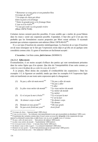 * Retourner sa veste grise et son pantalon bleu
       Un temps de chien407
       * Un temps de chien qui aboie
       Entre la poire et le fromage
       * Entre la grande poire et le fromage blanc
       L’eau va à la rivière408
       * L’eau qui coule va à la grande rivière
       (Misri 1987b:79-80)

Certaines incises seraient peut-être possibles. Il nous semble que « mettre de grand bâtons
dans les roues » serait une expansion possible. Cependant, il faut dire qu’il n’est pas très
probable que les formulations exactes proposées par Misri soient utilisées. Il reconnaît
pourtant que certaines expansions sont admises (Misri 1987b:80-83)409.
   Il y a un type d’insertion de caractère métalinguistique. La fonction de ce type d’insertion
est de nous renseigner sur le fait que l’expression existe déjà et qu’elle est en quelque sorte
considérée comme citée. Ce genre d’insertions est facilement accepté :

       L’occasion, c’est bien connu, fait le larron. (SO880413)

2.6.2.1.4 Effacements
Éventuellement, il est moins accepté d’effacer des parties qui sont normalement présentes
dans les suites figées que d’en ajouter. Que dire de l’interprétabilité d’une suite comme ça
coûte les yeux à la place de ça coûte les yeux de la tête ?
   À ce propos, Misri donne des exemples d’« irréductibilité des expansions ». Dans les
exemples 1-5, le figement est annihilé, tandis que dans les exemples 6-8 l’expression figée
citée est tranformée en une toute autre expression après le changement :

       (1)    Ne pas y aller de main morte410             * Ne pas y aller de main
                                                          * Ne pas y aller
                                                          * Y aller
       (2)    Le plus vieux métier du monde411            * Le vieux métier du monde
                                                          * Le métier du monde
                                                          * Le métier
       (3)    Ce n’est pas la mer à boire412              * Ce n’est pas la mer
                                                          * C’est la mer
       (4)    Se donner corps et âme413                   * Se donner corps
                                                          * Se donner
       (5)    Demain on rase gratis414                    * On rase gratis
       (6)    Ne pas avoir froid aux yeux415              Avoir froid
407
    Un temps de chien – ‘mauvais temps’ (DEI:chien).
408
    L’eau va à la rivière – ‘les richesses vont naturellement à ceux qui en possèdent en abondance’ (DEL:eau).
409
    Il mentionne des variantes comme dans Grand comme un mouchoir de poche et des expansions de type
intensif ou diminutif comme dans en très bonne voie ou avoir un petit creux à l’estomac.
410
    Ne pas y aller de main morte – ‘faire preuve de rudesse’ (DEI:main).
411
    Le plus vieux métier du monde – ‘la prostitution’ (DEI:métier).
412
    Ce n’est pas la mer à boire – ’c’est une chose facile’ (DEI:mer).
413
    Se donner corps et âme à qqch – ‘s’y consacrer totalement’ (DEI:âme).
414
    Demain on rase gratis – ‘se dit d’une promesse qui ne sera pas tenue’ (DEI:gratis).
415
    Ne pas avoir froid aux yeux – ‘être audacieux’ (DEI:œil).


136
 