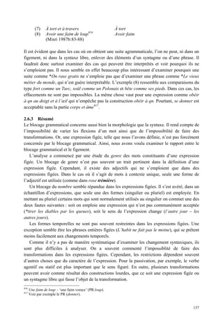(7)    À tort et à travers                     À tort
         (8)    Avoir une faim de loup416               Avoir faim
                (Misri 1987b:83-88)

Il est évident que dans les cas où on obtient une suite agrammaticale, l’on ne peut, ni dans un
figement, ni dans la syntaxe libre, enlever des éléments d’un syntagme ou d’une phrase. Il
faudrait donc surtout examiner des cas qui peuvent être interprétés et voir pourquoi ils ne
s’emploient pas. Il nous semble en effet beaucoup plus intéressant d’examiner pourquoi une
suite comme *On rase gratis ne s’emploie pas que d’examiner une phrase comme *Le vieux
métier du monde, qui n’est guère interprétable. L’exemple (8) ressemble aux comparaisons du
type fort comme un Turc, soûl comme un Polonais et bête comme ses pieds. Dans ces cas, les
effacements ne sont pas impossibles. La même chose vaut pour une expression comme obéir
à qn au doigt et à l’œil qui n’empêche pas la construction obéir à qn. Pourtant, se donner est
acceptable sans la partie corps et âme417.

2.6.3 Résumé
Le blocage grammatical concerne aussi bien la morphologie que la syntaxe. Il rend compte de
l’impossibilité de varier les flexions d’un mot ainsi que de l’impossibilité de faire des
transformations. Or, une expression figée, telle que nous l’avons définie, n’est pas forcément
concernée par le blocage grammatical. Ainsi, nous avons voulu examiner le rapport entre le
blocage grammatical et le figement.
   L’analyse a commencé par une étude du genre des mots constituants d’une expression
figée. Un blocage de genre n’est pas souvent un trait pertinent dans la définition d’une
expression figée. Cependant, il existe des adjectifs qui ne s’emploient que dans des
expressions figées. Dans le cas où il s’agit de mots à contexte unique, seule une forme de
l’adjectif est utilisée (comme dans rose trémière).
   Un blocage du nombre semble répandue dans les expressions figées. Il s’est avéré, dans un
échantillon d’expressions, que seule une des formes (singulier ou pluriel) est employée. En
mettant au pluriel certains mots qui sont normalement utilisés au singulier on commet une des
deux fautes suivantes : soit on emploie une expression qui n’est pas communément acceptée
(*tirer les diables par les queues), soit le sens de l’expression change (l’autre jour – les
autres jours).
   Les formes temporelles ne sont pas souvent restreintes dans les expressions figées. Une
exception semble être les phrases entières figées (L’habit ne fait pas le moine), qui se prêtent
moins facilement aux changements temporels.
   Comme il n’y a pas de manière systématique d’examiner les changement syntaxiques, ils
sont plus difficiles à analyser. On a souvent commenté l’impossiblité de faire des
transformations dans les expressions figées. Cependant, les restrictions dépendent souvent
d’autres choses que du caractère de l’expression. Pour la passivation, par exemple, le verbe
agentif ou statif est plus important que le sens figuré. En outre, plusieurs transformations
peuvent avoir comme résultat des constructions lourdes, que ce soit une expression figée ou
un syntagme libre qui fasse l’objet de la transformation.
416
      Une faim de loup – ‘une faim vorace’ (PR:loup).
417
      Voir par exemple le PR (donner).


                                                                                            137
 