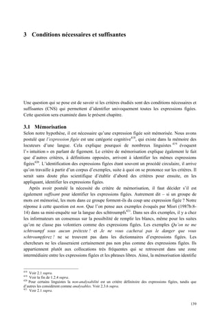 3 Conditions nécessaires et suffisantes




Une question qui se pose est de savoir si les critères étudiés sont des conditions nécessaires et
suffisantes (CNS) qui permettent d’identifier univoquement toutes les expressions figées.
Cette question sera examinée dans le présent chapitre.

3.1 Mémorisation
Selon notre hypothèse, il est nécessaire qu’une expression figée soit mémorisée. Nous avons
postulé que l’expression figée est une catégorie cognitive418, qui existe dans la mémoire des
locuteurs d’une langue. Cela explique pourquoi de nombreux linguistes 419 évoquent
l’« intuition » en parlant de figement. Le critère de mémorisation explique également le fait
que d’autres critères, à définitions opposées, arrivent à identifier les mêmes expressions
figées420. L’identification des expressions figées étant souvent un procédé circulaire, il arrive
qu’on travaille à partir d’un corpus d’exemples, suite à quoi on se prononce sur les critères. Il
serait sans doute plus scientifique d’établir d’abord des critères pour ensuite, en les
appliquant, identifier les expressions figées.
   Après avoir postulé la nécessité du critère de mémorisation, il faut décider s’il est
également suffisant pour identifier les expressions figées. Autrement dit – si un groupe de
mots est mémorisé, les mots dans ce groupe forment-ils du coup une expression figée ? Notre
réponse à cette question est non. Que l’on pense aux exemples évoqués par Misri (1987b:8-
14) dans sa mini-enquête sur la langue des schtroumpfs421. Dans ses dix exemples, il y a chez
les informateurs un consensus sur la possibilité de remplir les blancs, même pour les suites
qu’on ne classe pas volontiers comme des expressions figées. Les exemples Qu’on ne me
schtroumpf sous aucun prétexte ! et Je ne vous cacherai pas le danger que vous
schtroumpferez ! ne se trouvent pas dans les dictionnaires d’expressions figées. Les
chercheurs ne les classeraient certainement pas non plus comme des expressions figées. Ils
appartiennent plutôt aux collocations très fréquentes qui se retrouvent dans une zone
intermédiaire entre les expressions figées et les phrases libres. Ainsi, la mémorisation identifie


418
    Voir 2.1 supra.
419
    Voir la fin de 1.2.4 supra.
420
    Pour certains linguistes la non-analysabilité est un critère définitoire des expressions figées, tandis que
d’autres les considèrent comme analysables. Voir 2.3.6 supra.
421
    Voir 2.1 supra.


                                                                                                           139
 