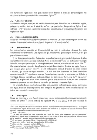 des expressions figées aussi bien que d’autres suites de mots et elle n’est par conséquent pas
un critère suffisant pour définir les expressions figées422.

3.2 Contexte unique
Le contexte unique n’est pas un critère nécessaire pour identifier les expressions figées,
puisque ce critère n’arrive à identifier qu’un type particulier d’expressions figées. Il est
suffisant – s’il y a un mot à contexte unique dans un syntagme, le syntagme est forcément une
expression figée.

3.3 Non-compositionnalité
En ce qui concerne la non-compositionnalité, le statut des CNS sera examiné pour chacun des
notions de non-motivation, de sens figuré, d’opacité et d’inanalysabilité.

3.3.1 Non-motivation
La non-motivation consiste en l’impossibilité de voir la motivation derrière les mots
constituants une expression. Une expression qui ne comprend que quelques motivés, n’est que
partiellement motivée.
   Il y a des expressions dites figées dans lesquelles les mots sont motivés (quoique le plus
souvent la motivation n’est que partielle). Nous avons montré423 que les mots dans l’exemple
avoir les yeux plus grands que le ventre peuvent être motivés, si le sens en est ‘avoir faim’424.
On trouve d’autres exemples dans lesquels on voit la motivation derrière les mots. Dans ne
pas bouger plus qu’une bûche425 , il est certainement motivé d’utiliser un mot comme
« bûche », qui décrit un objet immobile. On voit très bien comment les mots constituant
montrer les griffes426 contribuent au sens. Dans d’autres exemples la motivation est difficile à
voir (que dire par exemple des mots constituant les expressions faire long feu427 ou tourner
court428 ?). Cependant, nous avons constaté que la non-motivation n’est pas une condition
nécessaire pour que les mots forment une unité qui soit une expression figée.
   En revanche, la non-motivation doit être une condition suffisante pour qu’une expression
soit figée. Il est en effet impossible de s’imaginer des groupes de mots non motivés qui ne
soient pas considérés comme figés.

3.3.2 Sens figuré
En ce qui concerne le sens figuré, nous avons vu que cette propriété est souvent mentionnée
comme un critère429 (ou un indice) du figement. Or, le sens figuré n’est une condition ni

422
    La haute fréquence de certaines collocations pourrait éventuellement motiver leur appartenance à la catégorie
des expressions figées. Nous avons choisi d’omettre un examen de la fréquence et de son influence sur la
tendance à appeler des suites courantes expressions figées.
423
    Voir 2.3.3.2 supra.
424
    Un sens plus général de cette expression est ‘avoir des désirs plus importants que ses possibilités’
(DEI:ventre). Même sans les métonymies aussi directes que celles du sens ‘être incapable de manger autant
qu’on le désirait’, les mots peuvent être considérés comme motivés.
425
    Ne pas bouger plus qu’une bûche –‘rester immobile’ (DEI:bûche).
426
    Montrer les griffes - ‘avoir une attitude hostile’ (DEI:griffes).
427
    Faire long feu – ‘manquer son but’ (DEI:feu).
428
    Tourner court – ‘se terminer brutalement’ (DEI:court).
429
    Voir par exemple Hudson (1998:8-9).


140
 