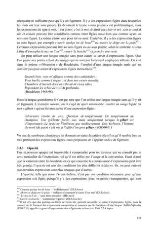 nécessaire ni suffisante pour qu’il y ait figement. Il y a des expressions figées dans lesquelles
les mots ont leur sens propre. Évidemment le terme « sens propre » est problématique, mais
les expressions du type à moi, c’est à moi, c’est à moi de ainsi que clair et net, sain et sauf et
sûr et certain peuvent être considérées comme étant figées aussi bien que comme ayant un
sens non figuré. La même chose vaut pour tôt ou tard. Toutefois, il y a des expressions figées
au sens figuré, par exemple couvrir quelqu’un de boue430 ou mettre le doigt sur la plaie431 .
Certaines expressions peuvent être au sens figuré ou au sens propre, selon le contexte. Citons
à titre d’exemples le nez en l’air432, ouvrir la bouche433 et prendre une veste.
    On peut utiliser une langue imagée sans pour autant se servir d’expressions figées. Que
l’on pense aux poètes créant des images qui ne sont pas forcément employées ailleurs. On voit
dans le poème « Obsession » de Baudelaire, l’emploi d’une langue imagée mais qui ne
contient pas pour autant d’expressions figées mémorisées434 :

       Grands bois, vous m’effrayez comme des cathédrales ;
       Vous hurlez comme l’orgue ; et dans nos cœurs maudits,
       Chambres d’éternel deuil où vibrent de vieux râles,
       Répondent les échos de vos De profundis.
       (Baudelaire 1964:96)

Dans la langue quotidienne il n’est pas rare que l’on utilise une langue imagée sans qu’il y ait
de figement. L’exemple suivant, où il s’agit de sport automobile, montre un usage figuré du
mot « gibier » qui ne fait pas partie d’une expression figée :

       Adversaire résolu du pire. Question de tempérament. De tempérament de
       champion. Une gâchette facile, oui, mais uniquement lorsque le gibier est
       d’importance. Le reste ne l’intéresse que médiocrement. Eric Geboers, l’homme
       du nord (du pays) s’est mis à l’affût d’un gros gibier. (SO880401)

Vu que de nombreux chercheurs lui donnent un statut de critère décisif et qu’il semble être un
trait pertinent des expressions figées, nous proposons de l’appeler indice de figement.

3.3.3 Opacité
Une expression opaque est impossible à comprendre pour un locuteur qui ne connaît pas le
sens particulier de l’expression, tel qu’il est défini par l’usage et la convention. Étant donné
que la variation entre les locuteurs en ce qui concerne la connaissance d’expressions peut être
très grande, l’opacité est une des conditions les plus difficiles à décrire. Or, on peut estimer
que certaines expressions sont plus opaques que d’autres.
   L’opacité, telle que nous l’avons définie, n’est pas une condition nécessaire pour qu’une
expression soit figée, puisqu’il y a des expressions (plus ou moins) transparentes, qui sont

430
    Couvrir quelqu’un de boue – ‘le déshonorer’ (DEI:boue).
431
    Mettre le doigt sur la plaie – ‘indiquer clairement la cause d’un mal’ (DEI:plaie).
432
     Le nez en l’air – ‘sans faire attention’ (DEI:nez).
433
    Ouvrir la bouche – ‘commencer à parler’ (DEI:bouche).
434
    Il est vrai que des poèmes ou titres de livres etc. peuvent accueillir le statut d’expressions figées, dans la
mesure où ils forment des expressions mémorisées et connues par les locuteurs d’une langue. Sullet-Nylander
(1998:210) appelle ce genre d’expressions des « figements culturels ». Voir 2.5.4 supra.


                                                                                                              141
 