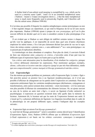 A further kind of non-salient word meaning is exemplified by way, which can be
         used in a concrete sense (‘path’, ‘road’) or in an extended metaphorical sense
         (‘fashion’, ‘means’). Corpus investigation shows […] that the latter metaphorical
         sense is much more frequently used in present-day English, and I therefore call
         this the salient sense. (Hudson 1998:66)

Il n’est donc pas possible d’étiqueter les emplois métaphoriques comme prototypiques ou non
– il faut regarder chaque cas séparément, ce qui rend la fréquence de tel ou tel sens encore
plus importante. Hudson (1998:66) ajoute à propos de sens prototypique, qu’il est le plus
souvent difficile de décider quel est le sens à considérer comme le plus prototypique d’un
mot.
    Il est évident que si Hudson se sent obligée de redéfinir certains termes à chaque fois
qu’elle veut les appliquer, il est impossible de savoir dans quel sens d’autres chercheurs
emploient les même termes, s’ils n’ont pas clairement déclaré leur point de vue sur le sujet.
Ainsi, des termes comme « premier sens », « sens additionnel »10 ou « sens prototypique » ne
se passent pas d’explications détaillées.
    La terminologie est donc abondante et complexe. Pour plus de clarté, il convient d’abord
de faire une distinction entre catégories et critères, c’est-à-dire entre d’une part tous les
différents types d’expressions figées et d’autre part ce qui les définit.
    Les critères sont nécessaires pour la classification, d’où résultent les catégories, puisque
les critères définissent clairement les expressions. Pour mentionner quelques exemples,
idiome, collocation et locution sont des catégories (jusqu’ici pas très bien délimitées), tandis
que non-compositionnalité, syntaxe marquée et blocage grammatical sont des critères.

1.2.1 Expression figée
Une des notions qui posent problème est, justement, celle d’expression figée. Le terme « figée »
fait peut-être penser en premier lieu à un figement morphosyntaxique, où il n’est pas
possible d’effectuer de changement sur les parties dont l’expression est constituée. Pour une
expression entièrement figée les variations morphosyntaxiques (déclinaisons, conjugaisons et
transformations, entre autres) seraient donc restreintes – sinon inexistantes – et il ne serait pas
non plus possible d’effectuer de commutations des éléments lexicaux. Or, on ajoute souvent
au sens de la notion un autre trait « figé », à savoir un figement d’ordre mémoriel ou
psychologique. L’expression en question existerait donc telle quelle dans la mémoire du
locuteur. Autrement dit, le locuteur sait que les mots de l’expression forment une unité. Il
s’ensuit qu’il y a plusieurs définitions de figement. Les linguistes travaillant dans le cadre de
la phraséologie en ont proposé différents types, comme l’indiquent déjà les exemples
suivants :

• Expression figée en raison d’un blocage grammatical :
Le seul trait de blocage grammatical 11 serait à considérer comme décisif pour l’identification
d’expressions figées. Ainsi, Hudson (1998:9) affirme que sa définition d’expression figée
(« fixed expression ») est basée sur les critères contraintes syntaxiques (« unexpected

10
     Évoqués infra par Mel’ uk (1.2.2.6).
11
     Ce critère implique des restrictions syntaxiques ou des blocages de transformations. Voir infra 2.6.


16
 