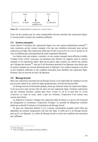ventre             à                terre



      (avec ?)      le ventre     en position           le sol/la terre
                                  parallèle avec

Figure 22 : L’analysabilité de l’expression « ventre à terre ».


Force est de constater que les suites inanalysables doivent constituer des expressions figées.
L’inanalysabilité est donc une condition suffisante.

3.4 Syntaxe marquée
Ayant observé l’existence des expressions figées avec une syntaxe parfaitement normale439,
nous concluons qu’une syntaxe marquée n’est pas une condition nécessaire pour qu’une
expression soit figée. Des expressions telles que mordre la poussière ou couvrir quelqu’un de
boue ne diffèrent pas syntaxiquement de suites engendrées librement.
   Les limites entre une syntaxe « normale » et une syntaxe marquée étant difficiles à établir,
l’emploi d’une échelle syntaxique est pertinent pour illustrer les rapports entre la syntaxe
marquée et les expressions figées. Bien qu’on puisse, dans certains cas, utiliser une syntaxe
qui s’éloigne des normes440, sans qu’il soit forcément question d’un figement, nous dirons que
la syntaxe marquée est souvent pertinente pour le figement. Une syntaxe marquée n’est ainsi
ni une condition suffisante ni une condition nécessaire pour identifier une expression figée.
Pourtant, elle est souvent un indice de figement.

3.5 Blocage lexical
Dans une expression concernée par un blocage lexical, il est impossible de remplacer un mot
par un autre, même là où, selon les règles grammaticales, cela devrait être possible.
   Le blocage lexical est forcément quelque chose qui concerne toutes les expressions figées.
Il est nécessaire pour qu’une suite de mots soit une expression figée. Certaines expressions
ont des variantes lexicales, comme dans blanc comme SN, où le SN peut être un cachet
d’aspirine, un linge ou neige, mais, à part ces variantes, l’expression n’est connue sous
aucune autre forme.
   Le défigement consiste à changer une expression figée de façon à ce qu’on soit conscient
du changement et reconnaisse l’expression d’origine. Le procédé de défigement confirme
plutôt que contredit l’existence et la pertinence du blocage lexical.
   Si, pour une expression donnée, il n’y a aucune commutation acceptée (sauf celles qui
dépendent du contexte uniquement), elle doit être figée. Il suffit qu’il y ait blocage lexical,
pour qu’il y ait figement. Le critère de blocage lexical est ainsi une condition tant nécessaire
que suffisante.




439
      Voir 2.4 supra.
440
      Voir 2.4.3 supra, et les idées de G.Gross (1996:2).


                                                                                            143
 