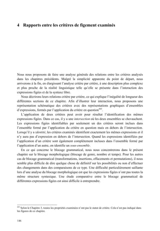 4 Rapports entre les critères de figement examinés




Nous nous proposons de faire une analyse générale des relations entre les critères analysés
dans les chapitres précédents. Malgré la simplicité apparente du point de départ, nous
arriverons à la fin, en élargissant l’analyse critère par critère, à une description plus complexe
et plus proche de la réalité linguistique telle qu’elle se présente dans l’interaction des
expressions figées et de la syntaxe libre.
   Nous décrirons leurs relations critère par critère, ce qui explique l’inégalité de longueur des
différentes sections de ce chapitre. Afin d’illustrer leur interaction, nous proposons une
représentation schématique des critères avec des représentations graphiques d’ensembles
d’expressions, formés par l’application du critère en question443.
   L’application de deux critères peut avoir pour résultat l’identification des mêmes
expressions figées. Dans ce cas, il y a une intersection où les deux ensembles se chevauchent.
Les expressions figées identifiables par seulement un des critères seront inclues dans
l’ensemble formé par l’application du critère en question mais en dehors de l’intersection.
Lorsqu’il y a identité, les critères examinés identifient exactement les mêmes expressions et il
n’y aura pas d’expression en dehors de l’intersection. Quand les expressions identifiées par
l’application d’un critère sont également complètement incluses dans l’ensemble formé par
l’application d’un autre, on identifie un sous-ensemble.
   En ce qui concerne le blocage grammatical, nous nous concentrerons dans le présent
chapitre sur le blocage morphologique (blocage de genre, nombre et temps). Pour les autres
cas de blocage grammatical (transformations, insertions, effacements et permutations), il nous
semble plus difficile de dire quelque chose de définitif sur les possibilités ou non d’effectuer
des changements dans des comparaisons de ce type. Une difficulté particulièrement saillante
lors d’une analyse du blocage morphologique est que les expressions figées n’ont pas toutes la
même structure syntaxique. Une étude comparative entre le blocage grammatical de
différentes expressions figées est ainsi difficile à entreprendre.




443
    Selon le Chapitre 3, toutes les propriétés examinées n’ont pas le statut de critère. Cela n’est pas indiqué dans
les figures de ce chapitre.


146
 