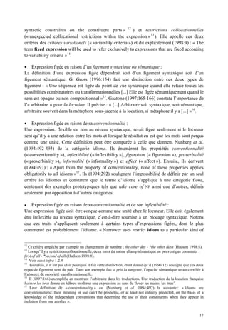 syntactic constraints on the constituent parts » 12 ) et restrictions collocationnelles
(« unexpected collocational restrictions within the expression » 13 ). Elle appelle ces deux
critères des critères variationels (« variability criteria ») et dit explicitement (1998:9) : « The
term fixed expression will be used to refer exclusively to expressions that are fixed according
to variability criteria »14.

    Expression figée en raison d’un figement syntaxique ou sémantique :
La définition d’une expression figée dépendrait soit d’un figement syntaxique soit d’un
figement sémantique. G. Gross (1996:154) fait une distinction entre ces deux types de
figement : « Une séquence est figée du point de vue syntaxique quand elle refuse toutes les
possibilités combinatoires ou transformationnelles [...] Elle est figée sémantiquement quand le
sens est opaque ou non compositionnel »15. Gaatone (1997:165-166) constate l’importance de
l’« arbitraire » pour la locution. Il précise : « [...] Arbitraire soit syntaxique, soit sémantique,
arbitraire souvent dans la métaphore sous-jacente à la locution, si métaphore il y a [...] »16.

    Expression figée en raison de sa conventionnalité :
Une expression, flexible ou non au niveau syntaxique, serait figée seulement si le locuteur
sent qu’il y a une relation entre les mots et lorsque le résultat en est que les mots sont perçus
comme une unité. Cette définition peut être comparée à celle que donnent Nunberg et al.
(1994:492-493) de la catégorie idiome. Ils énumèrent les propriétés conventionnalité
(« conventionality »), inflexibilité (« inflexibility »), figuration (« figuration »), proverbialité
(« proverbiality »), informalité (« informality ») et affect (« affect »). Ensuite, ils écrivent
(1994:493) : « Apart from the property of conventionality, none of these properties applies
obligatorily to all idioms »17. Ils (1994:292) soulignent l’impossibilité de définir par un seul
critère les idiomes et constatent que le terme d’idiome s’applique à une catégorie floue,
contenant des exemples prototypiques tels que take care of NP ainsi que d’autres, définis
seulement par opposition à d’autres catégories.

    Expression figée en raison de sa conventionnalité et de son inflexibilité :
Une expression figée doit être conçue comme une unité chez le locuteur. Elle doit également
être inflexible au niveau syntaxique, c’est-à-dire soumise à un blocage syntaxique. Notons
que ces traits s’appliquent seulement à certains types d’expressions figées, dont le plus
commenté est probablement l’idiome. « Narrower uses restrict idiom to a particular kind of


12
   Ce critère empêche par exemple un changement de nombre ; the other day - *the other days (Hudson 1998:8).
13
   Lorsqu’il y a restriction collocationnelle, deux mots du même champ sémantique ne peuvent pas commuter ;
first of all - *second of all (Hudson 1998:8).
14
    Voir aussi infra 1.2.4
15
    Toutefois, il n’est pas clair pourquoi il fait cette distinction, étant donné qu’il (1996:12) souligne que ces deux
types de figement vont de pair. Dans son exemple Luc a pris la tangente, l’opacité sémantique serait corrélée à
l’absence de propriété transformationnelle.
16
    Il (1997:166) exemplifie en montrant l’arbitraire dans les traductions. Une traduction de la locution française
baisser les bras donne en hébreu moderne une expression au sens de ‘lever les mains, les bras’.
17
    Leur définition de « conventionality » est (Nunberg et al. 1994:492) la suivante : « Idioms are
conventionalized: their meaning or use can’t be predicted, or at least not entirely predicted, on the basis of a
knowledge of the independent conventions that determine the use of their constituents when they appear in
isolation from one another ».


                                                                                                                    17
 
