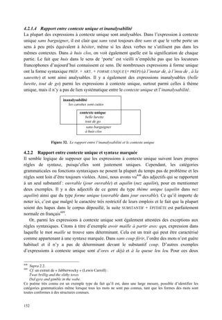 4.2.1.4 Rapport entre contexte unique et inanalysabilité
La plupart des expressions à contexte unique sont analysables. Dans l’expression à contexte
unique sans barguigner, il est clair que sans veut toujours dire sans et que le verbe porte un
sens à peu près équivalent à hésiter, même si les deux verbes ne s’utilisent pas dans les
mêmes contextes. Dans à huis clos, on voit également quelle est la signification de chaque
partie. Le fait que huis dans le sens de ‘porte’ est vieilli n’empêche pas que les locuteurs
francophones d’aujourd’hui connaissent ce sens. De nombreuses expressions à forme unique
ont la forme syntaxique PRÉP. + ART. + FORME UNIQUE (+ PRÉP) (à l’instar de, à l’insu de , à la
sauvette) et sont ainsi analysables. Il y a également des expressions inanalysables (belle
lurette, tout de go) parmi les expressions à contexte unique, surtout parmi celles à thème
unique, mais il n’y a pas de lien systématique entre le contexte unique et l’inanalysabilité.

                        inanalysabilité
                           les carottes sont cuites

                                   contexte unique
                                      belle lurette
                                      tout de go
                                       sans barguigner
                                      à huis clos

                Figure 32. Le rapport entre l’inanalysabilité et le contexte unique

4.2.2 Rapport entre contexte unique et syntaxe marquée
Il semble logique de supposer que les expressions à contexte unique suivent leurs propres
règles de syntaxe, puisqu’elles sont justement uniques. Cependant, les catégories
grammaticales ou fonctions syntaxiques ne posent la plupart du temps pas de problème et les
règles sont loin d’être toujours violées. Ainsi, nous avons vu448 des adjectifs qui se rapportent
à un seul substantif : ouvrable (jour ouvrable) et aquilin (nez aquilin), pour en mentionner
deux exemples. Il y a des adjectifs de ce genre du type thème unique (aquilin dans nez
aquilin) ainsi que du type forme unique (ouvrable dans jour ouvrable). Ce qu’il importe de
noter ici, c’est que malgré le caractère très restrictif de leurs emplois et le fait que la plupart
soient des hapax dans le corpus dépouillé, la suite SUBSTANTIF + ÉPITHÈTE est parfaitement
normale en français449.
   Or, parmi les expressions à contexte unique sont également attestées des exceptions aux
règles syntaxiques. Citons à titre d’exemple avoir maille à partir avec qqn, expression dans
laquelle le mot maille se trouve sans déterminant. Cela est un trait qui peut être caractérisé
comme appartenant à une syntaxe marquée. Dans sans coup férir, l’ordre des mots n’est guère
habituel et il n’y a pas de déterminant devant le substantif coup. D’autres exemples
d’expressions à contexte unique sont d’ores et déjà et à la queue leu leu. Pour ces deux

448
    Supra 2.2.
449
    Cf. un extrait de « Jabberwocky » (Lewis Carroll) :
    Twas brillig and the slithy toves
    Did gyre and gimble in the wabe.
Ce poème très connu est un exemple type du fait qu’il est, dans une large mesure, possible d’identifier les
catégories grammaticales même lorsque tous les mots ne sont pas connus, tant que les formes des mots sont
toutes conformes à des structures connues.


152
 
