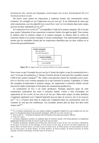 bon/mauvais aloi, sans/ne pas barguigner, jouer/risquer son va-tout, bouche/gueule bée et à
bon/mauvais/mon escient.
   On trouve aussi, parmi les expressions à contextes limités, des constructions moins
courantes. Un exemple en est l’expression bon gré mal gré. Il est intéressant de noter que
cette construction, avec les adjectifs bon et mal (bon N mal N), n’est attestée dans notre corpus
qu’avec les deux substantifs gré et an452.
   Si l’expression bon an mal an453 est repérable à l’aide de la syntaxe marquée, elle n’est pas
pour autant l’attestation d’une expression à contextes limités (bon gré mal gré). Tout comme
la relation entre le contexte unique et la syntaxe marquée, la relation entre le critère de
contextes limités et la syntaxe marquée n’est pas systématique. Une représentation graphique
montre que les ensembles formés par les expressions identifiées par ces deux critères ne se
recouvrent que partiellement.

                                syntaxe marquée
                                   bon an mal an
                                   bon chic bon genre

                                          contextes limités
                                             bon gré mal gré

                                             cas pendable

              Figure 35. Le rapport entre les contextes limités et la syntaxe marquée.


Nous avons vu que l’exemple bon gré mal gré s’écarte des règles, et que la construction bon N
mal N n’est pas très productive. L’absence d’article devant le nom peut être considéré comme
l’effet d’une syntaxe marquée454. De même, nous pouvons classer les exemples prêter main-
forte et chercher noise comme marquées en ce qui concerne la syntaxe. Cependant, à l’instar
des exemples d’expressions à contexte unique, les expressions à contextes limités suivent
souvent les règles syntaxiques et font partie de constructions productives.
   La construction de bon N est certes productive. Pourtant, plusieurs types de cette
construction contiennent des mots à contextes limités. Citons à titre d’exemples les
expressions de bon acabit, de bon aloi et de bon gré. Dans notre corpus, les deux dernières
s’emploient également avec l’adjectif péjoratif mauvais dans de mauvais aloi et de mauvais
gré455. Il y a d’autres mots dans le corpus qui s’emploient dans ces constructions, mais les
variantes ne sont pas très nombreuses. Les exemples attestés plus de deux fois dans notre
corpus sont456 :

452
     Il y a d’autres constructions avec une syntaxe similaire où apparaît l’adjectif bon, par exemple bon chic bon
genre (‘se dit péjorativement d’une personne distinguée’, DEI:chic) et à bon chat bon rat.
453
    Bon an mal an – ‘en faisant la moyenne entre les bonnes et les mauvaises années’ (PR:an).
454
    Voir 2.4.1 supra.
455
     La forme comparative meilleur est employée dans de meilleure qualité. Une forme péjorative est également
attestée plus de deux fois dans de mauvais goût et de mauvais temps.
456
     D’autres occurrences, attestées une ou deux fois, sont de bon accueil, de bon cœur, de bonne confirmation,
de bon gars, de bon gré, de bon héritage, de bon niveau, de bon sang, de bon ton, de bonne bourgeoisie, de
bonne chaire, de bonne chance, de bonne écoute, de bonne encre, de bonne facture, de bonne famille, de bonne
fin, de bonne grâce, de bonne humeur, de bonne manière, de bonne pratique, de bonne protection, de bonne
rigolade, de bonne technologie, de bonne tenue et de bonne vie.


154
 