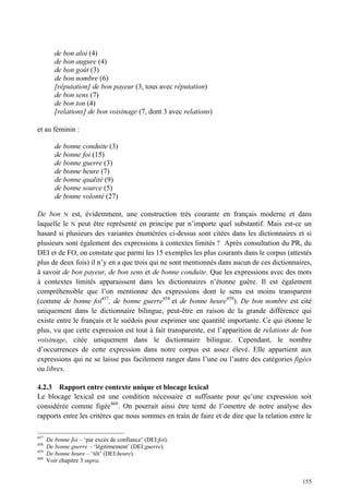 de bon aloi (4)
         de bon augure (4)
         de bon goût (3)
         de bon nombre (6)
         [réputation] de bon payeur (3, tous avec réputation)
         de bon sens (7)
         de bon ton (4)
         [relations] de bon voisinage (7, dont 3 avec relations)

et au féminin :

         de bonne conduite (3)
         de bonne foi (15)
         de bonne guerre (3)
         de bonne heure (7)
         de bonne qualité (9)
         de bonne source (5)
         de bonne volonté (27)

De bon N est, évidemment, une construction très courante en français moderne et dans
laquelle le N peut être représenté en principe par n’importe quel substantif. Mais est-ce un
hasard si plusieurs des variantes énumérées ci-dessus sont citées dans les dictionnaires et si
plusieurs sont également des expressions à contextes limités ? Après consultation du PR, du
DEI et de FO, on constate que parmi les 15 exemples les plus courants dans le corpus (attestés
plus de deux fois) il n’y en a que trois qui ne sont mentionnés dans aucun de ces dictionnaires,
à savoir de bon payeur, de bon sens et de bonne conduite. Que les expressions avec des mots
à contextes limités apparaissent dans les dictionnaires n’étonne guère. Il est également
compréhensible que l’on mentionne des expressions dont le sens est moins transparent
(comme de bonne foi457, de bonne guerre458 et de bonne heure459). De bon nombre est cité
uniquement dans le dictionnaire bilingue, peut-être en raison de la grande différence qui
existe entre le français et le suédois pour exprimer une quantité importante. Ce qui étonne le
plus, vu que cette expression est tout à fait transparente, est l’apparition de relations de bon
voisinage, citée uniquement dans le dictionnaire bilingue. Cependant, le nombre
d’occurrences de cette expression dans notre corpus est assez élevé. Elle appartient aux
expressions qui ne se laisse pas facilement ranger dans l’une ou l’autre des catégories figées
ou libres.

4.2.3 Rapport entre contexte unique et blocage lexical
Le blocage lexical est une condition nécessaire et suffisante pour qu’une expression soit
considérée comme figée460 . On pourrait ainsi être tenté de l’omettre de notre analyse des
rapports entre les critères que nous sommes en train de faire et de dire que la relation entre le

457
      De bonne foi – ‘par excès de confiance’ (DEI:foi).
458
      De bonne guerre – ‘légitimement’ (DEI:guerre).
459
      De bonne heure – ‘tôt’ (DEI:heure).
460
      Voir chapitre 3 supra.


                                                                                             155
 