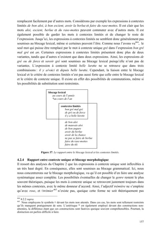 remplacent facilement par d’autres mots. Considérons par exemple les expressions à contextes
limités de bon aloi, à bon escient, avoir la berlue et faire du rase-mottes. Il est clair que les
mots aloi, escient, berlue et du rase-mottes peuvent commuter avec d’autres mots. Il est
également possible de garder les mots à contextes limités et de changer le reste de
l’expression. Jusqu’ici, les expressions à contextes limités ne semblent donc généralement pas
soumises au blocage lexical, même si certaines peuvent l’être. Comme nous l’avons vu464, le
seul mot qui puisse être remplacé par le mot à contexte unique gré dans l’expression bon gré
mal gré est an. Certaines expressions à contextes limités présentent donc plus de deux
variantes, tandis que d’autres n’existent que dans deux expressions. Ainsi, les expressions de
gré ou de force et savoir gré sont soumises au blocage lexical puisqu’elle n’ont pas de
variantes. L’expression à contexte limité belle lurette ne se retrouve que dans trois
combinaisons : il y a/voici et depuis belle lurette. Cependant, la liaison entre le blocage
lexical et le critère de contextes limités n’est pas aussi forte que celle entre le blocage lexical
et le critère de contexte unique. Il existe en effet des possibilités de commutations, même si
les possibilités de substitution sont restreintes.

                           blocage lexical
                              au cours de l’ année
                              *au cours de l’ an

                                       contextes limités
                                          bon gré mal gré
                                          de gré ou de force
                                          il y a belle lurette

                                           de bon aloi
                                           de mauvais aloi
                                           de bon augure
                                           avoir du berlue
                                           avoir de la chance
                                           ne pas se faire de berlue
                                           faire du rase-mottes
                                           faire du ski

                     Figure 37. Le rapport entre le blocage lexical et les contextes limités.

4.2.4 Rapport entre contexte unique et blocage morphologique
Il ressort des analyses du Chapitre 2 que les expressions à contexte unique sont inflexibles à
un très haut degré. En conséquence, elles sont soumises au blocage grammatical. Ici, nous
nous concentrerons sur le blocage morphologique, vu qu’il est possible d’en faire une analyse
systématique assez complète. Les possibilités éventuelles de changer le genre restent le plus
souvent théoriques, puisque les mots à contexte unique se retrouvent justement toujours dans
les mêmes contextes, avec le même donneur d’accord. Ainsi, l’adjectif trémière ne s’emploie
qu’avec rose, et ¤trémier 465 n’existe pas, quoique cette forme ne soit théoriquement pas

464
    4.2.2 supra.
465
     Nous employons le symbole ¤ devant les mots non attestés. Dans ces cas, les mots sont tellement restreints
qu’ils manquent pratiquement de sens. L’astérisque * est également employé devant des constructions non-
attestées, la différence étant que ces constructions sont fautives quoique souvent compréhensibles. Pourtant, la
distinction est parfois difficile à faire.


                                                                                                            157
 