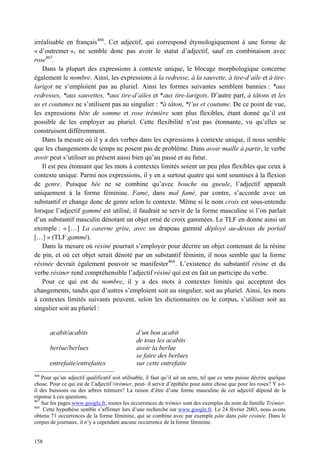 irréalisable en français 466 . Cet adjectif, qui correspond étymologiquement à une forme de
« d’outremer », ne semble donc pas avoir le statut d’adjectif, sauf en combinaison avec
rose467.
    Dans la plupart des expressions à contexte unique, le blocage morphologique concerne
également le nombre. Ainsi, les expressions à la redresse, à la sauvette, à tire-d’aile et à tire-
larigot ne s’emploient pas au pluriel. Ainsi les formes suivantes semblent bannies : *aux
redresses, *aux sauvettes, *aux tire-d’ailes et *aux tire-larigots. D’autre part, à tâtons et les
us et coutumes ne s’utilisent pas au singulier : *à tâton, *l’us et coutume. De ce point de vue,
les expressions bête de somme et rose trémière sont plus flexibles, étant donné qu’il est
possible de les employer au pluriel. Cette flexibilité n’est pas étonnante, vu qu’elles se
construisent différemment.
    Dans la mesure où il y a des verbes dans les expressions à contexte unique, il nous semble
que les changements de temps ne posent pas de problème. Dans avoir maille à partir, le verbe
avoir peut s’utiliser au présent aussi bien qu’au passé et au futur.
    Il est peu étonnant que les mots à contextes limités soient un peu plus flexibles que ceux à
contexte unique. Parmi nos expressions, il y en a surtout quatre qui sont soumises à la flexion
de genre. Puisque bée ne se combine qu’avec bouche ou gueule, l’adjectif apparaît
uniquement à la forme féminine. Famé, dans mal famé, par contre, s’accorde avec un
substantif et change donc de genre selon le contexte. Même si le nom croix est sous-entendu
lorsque l’adjectif gammé est utilisé, il faudrait se servir de la forme masculine si l’on parlait
d’un substantif masculin dénotant un objet orné de croix gammées. Le TLF en donne ainsi un
exemple : « […] La caserne grise, avec un drapeau gammé déployé au-dessus du portail
[…] » (TLF:gammé).
    Dans la mesure où résiné pourrait s’employer pour décrire un objet contenant de la résine
de pin, et où cet objet serait dénoté par un substantif féminin, il nous semble que la forme
résinée devrait également pouvoir se manifester468 . L’existence du substantif résine et du
verbe résiner rend compréhensible l’adjectif résiné qui est en fait un participe du verbe.
    Pour ce qui est du nombre, il y a des mots à contextes limités qui acceptent des
changements, tandis que d’autres s’emploient soit au singulier, soit au pluriel. Ainsi, les mots
à contextes limités suivants peuvent, selon les dictionnaires ou le corpus, s’utiliser soit au
singulier soit au pluriel :


       acabit/acabits                           d’un bon acabit
                                                de tous les acabits
       berlue/berlues                           avoir la berlue
                                                se faire des berlues
       entrefaite/entrefaites                   sur cette entrefaite
466
    Pour qu’un adjectif qualificatif soit utilisable, il faut qu’il ait un sens, tel que ce sens puisse décrire quelque
chose. Pour ce qui est de l’adjectif ¤trémier, peut- il servir d’épithète pour autre chose que pour les roses? Y a-t-
il des buissons ou des arbres trémiers? La raison d’être d’une forme masculine de cet adjectif dépend de la
réponse à ces questions.
467
    Sur les pages www.google.fr, toutes les occurrences de trémier sont des exemples du nom de famille Trémier.
468
     Cette hypothèse semble s’affirmer lors d’une recherche sur www.google.fr. Le 24 février 2003, nous avons
obtenu 71 occurrences de la forme féminine, qui se combine avec par exemple pâte dans pâte résinée. Dans le
corpus de journaux, il n’y a cependant aucune occurrence de la forme féminine.


158
 