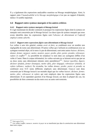 Il y a également des expressions analysables soumises au blocage morphologique. Ainsi, le
rapport entre l’inanalysabilité et le blocage morphologique n’est pas un rapport d’identité,
même s’il semble important.

4.4 Rapport entre syntaxe marquée et les autres critères
4.4.1 Rapport entre syntaxe marquée et blocage lexical
Il s’agit maintenant de décider comment et pourquoi les expressions figées dont la syntaxe est
marquée sont concernées par le blocage lexical. Les deux types de syntaxe marquée que nous
avons identifiés dans les expressions figées sont l’absence de déterminant et l’adjectif
employé comme adverbe.

4.4.1.1 Rapport entre expressions figées sans déterminant et blocage lexical
Les verbes à sens très général, comme avoir et faire, se combinent avec un nombre non
négligeable de noms sans déterminant. D’autres verbes qui s’utilisent en combinaison avec un
syntagme nominal objet, où le nom n’a pas de déterminant, sont entre autres baisser, déclarer,
donner, fermer, menacer, mettre, montrer, payer, perdre, plier, porter, prendre, rebrousser,
refaire et souffler473. La possibilité de remplacer le nom dans ces syntagmes diffère d’un
verbe à l’autre. Dans le corpus informatisé, les verbes suivants ne se laissent suivre que par un
ou deux noms sans déterminant (donnés entre parenthèses) 474 : baisser (pavillon, figure),
déclarer (forfait), fermer (boutique), mettre (fin), plier (bagage), rebrousser (chemin), et
refaire (alliance, surface). En revanche, les verbes donner, perdre, porter et prendre se
combinent avec 8-31 noms différents employés sans déterminant. Ceux-ci sont donc
concernés par le blocage lexical à un moindre degré que les verbes baisser, déclarer, fermer,
mettre, plier, rebrousser et refaire qui sont employés dans les expressions figées sans
déterminant. Il est cependant question d’un blocage lexical, car dans la plupart des cas, les
possibilités de faire commuter un des mots avec un autre sont restreints.




473
   Voir supra 2.4.1.
474
   Les verbes souffler, menacer, montrer et payer ne se manifestent pas dans la construction sans déterminant
dans notre corpus.


168
 
