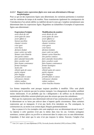 4.4.2.1 Rapport entre expressions figées avec nom sans déterminant et blocage
         morphologique
Pour ce qui est des expressions figées sans déterminant, les variations pertinentes à examiner
sont les variations de temps et de nombre. Nous examinerons également les conséquences de
l’introduction d’un article (défini ou indéfini) devant le nom qui s’emploie normalement sans
déterminant dans les expressions figées. Regardons un échantillon d’exemples d’expressions
figées sans déterminant :

         Expression d’origine                     Modification du nombre
         avoir droit de cité                      avoir droits de cité
         avoir gain de cause                      avoir gains de cause
         avoir affaire à                          avoir affaires à
         baisser pavillon                         baisser pavillons
         chanter victoire                         chanter victoires
         crier gare                               crier gares
         crier haro                               crier haros
         déclarer forfait                         déclarer forfaits
         jouer cartes sur table                   jouer carte sur table
         donner carte blanche                     donner cartes blanches
         être partie remise                       être parties remises
         faire amende honorable                   faire amendes honorables
         faire cavalier seul                      faire cavaliers seuls
         faire bonne contenance                   faire bonnes contenances
         fermer boutique                          fermer boutiques
         mettre fin                               mettre fins
         obtenir gain de cause                    obtenir gains de causes
         parler argent                            parler argents
         plier bagage                             plier bagages
         prendre fait et cause                    prendre faits et causes
         rebrousser chemin                        rebrousser chemins
         refaire surface                          refaire surfaces
         rester bouche béante                     rester bouches béantes

Les formes temporelles sont presque toujours possibles à modifier. Elles sont plutôt
restreintes par le contexte que par la syntaxe marquée. Les changements de nombre semblent
moins intéressants. Il est probable que les « défigements » de suffixes ou de désinences
normalement inflexibles seraient plutôt pris pour des erreurs que pour des calembours.
   Bien que les expressions sans déterminant relèvent d’une construction assez productive478,
le déterminant ne se laisse pas enlever dans n’importe quelle circonstance. Dans certaines
expressions qui en manquent, il n’est pas facile d’en introduire un. Par conséquent, la
construction est, au moins à un certain degré, bloquée grammaticalement.
   Que se passe-t-il si les exemples cités sont employés avec un déterminant devant le nom ?
La réponse à cette question n’est pas la même dans tous les cas. Certains syntagmes
nominaux, comme affaire ou pavillon se retrouvent dans le corpus avec ou sans déterminant.
Cependant, il faut noter que le sens n’est pas toujours le même. Souvent, l’emploi d’un

478
      Voir 2.4.1 supra. Cf. aussi Björkman (1978), Norstedts franska idiombok (1991) et Gross (1996).


                                                                                                        171
 