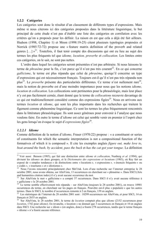 1.2.2 Catégories
Les catégories sont donc le résultat d’un classement de différents types d’expressions. Mais
même si nous citerons ici des catégories proposées dans la littérature linguistique, le but
principal de cette étude n’est pas d’établir une liste des catégories en corrélation avec les
critères qu’on a proposés pour les définir. La raison en est que cela a déjà été fait ailleurs.
Hudson (1998, Chapitre 1) et Moon (1998:19-25) citent plusieurs typologies proposées et
Norrick (1985:72-72) propose une « feature matrix definition of the proverb and related
genres […] »21. Toutefois, il faut tenir compte des discussions qui ont eu lieu au sujet des
termes les plus fréquents tel que idiome, locution, proverbe et collocation. Les limites entre
ces catégories, on le sait, ne sont pas nettes.
   L’ordre dans lequel les catégories seront présentées n’est pas arbitraire. Si nous laissons le
terme de phrasème pour la fin, c’est parce qu’il n’est pas très courant22. En ce qui concerne
gallicisme, le terme est plus répandu que celui de phrasème, quoiqu’il concerne un type
d’expressions qui est nécessairement français. Toujours est-il qu’il n’est pas très répandu non
plus23. Le proverbe présente des particularités différentes. Ce terme n’est nullement rare24,
mais la notion de proverbe est d’une moindre importance pour nous que les notions idiome,
locution et collocation. Les collocations sont pertinentes pour la phraséologie, mais leur place
n’y est pas facilement cernée, étant donné que le terme de collocations recouvre davantage de
ce qui est traditionellement considéré comme des expressions figées25. Nous en arrivons aux
termes locution et idiome, qui sont les plus importants dans les recherches qui traitent le
figement comme phénomène linguistique. Ce sont les termes les plus fréquemment rencontrés
dans la littérature phraséologique. Ils sont assez généraux pour convenir à l’analyse que nous
voulons faire. En outre le terme d’idiome est celui qui semble venir en premier à l’esprit chez
les gens lorsqu’on évoque le sujet d’expressions figées26.

1.2.2.1 Idiome
Comme définition de la notion d’idiome, Fraser (1970:22) propose : « a constituent or series
of constituents for which the semantic interpretation is not a compositional function of the
formatives of which it is composed ». Il cite les exemples anglais figure out, make love to,
beat around the bush, by accident, pass the buck et has the cat got your tongue. La définition

21
   Voir aussi Benson (1985), qui fait une distinction entre idiome et collocation, Nunberg et al. (1994), qui
divisent les idiomes en deux groupes, et le Dictionnaire des expressions et locutions (1983), où Rey fait un
exposé de « simples tendances » de distinctions entre « locutions », « expressions », « énoncés fréquents » ou
« codés », « tournures » et « idiotismes ».
22
    Nous l’avons rencontré principalement chez Mel’ uk. Lors d’une recherche sur l’internet entreprise le 28
octobre 2001, nous avons obtenu, sur AltaVista, 13 occurrences en cherchant sur « phrasème ». Dans SSCI (Arts
and humanities citation index) il n’y avait aucune occurrence du mot.
23
    Sur AltaVista le mot « gallicisme » a compté 57 occurrences. Dans SSCI il n’y avait aucune référence à
« gallicisme » le 28 octobre 2001.
24
   Le terme semble effectivement très répandu – sur AltaVista (toujours le 28 octobre 2001), on trouve 10901
occurrences du terme, en cherchant sur les pages en français. Peut-être est-il plus « populaire » que les autres
termes. Dans le SSCI, le nombre d’occurrences remonte à 2 en français, 139 en anglais.
25
   Les statistiques de l’internet du 28 octobre 2001 sont : 10299 occurrences sur AltaVista, et pour SSCI, 14 en
français et 2635 en anglais.
26
    Sur AltaVista, le 28 octobre 2001, le terme de locution comptait plus que idiome (2152 occurrences pour
locution, 1742 pour idiome). En revanche, « locution » ne donnait que 3 occurrences en français et 10 en anglais
dans SSCI. Une recherche sur « idiom » (en anglais, donc) a fourni 278 occurrences, tandis que le terme français
« idiome » n’a fourni aucune référence.


                                                                                                             19
 