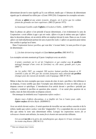 déterminant devant le nom signifie qu’il a un référent, tandis que « l’absence de déterminant
signale que le substantif ne réfère pas » (Curat 1999:224). Comparons les exemples suivants :

          Abrams a affaire à une armée écœurée, droguée, où il arrive que les soldats
          jettent des grenades sur leurs supérieurs. (MO 25 janvier 1973)

          Le lieutenant Castillo confie l’affaire à Crockett et Tubbs... (LB871127)

Dans la phrase où affaire n’est précédé d’aucun déterminant, c’est évidemment le sens de
l’expression « avoir affaire à qqn » qui est voulu. Affaire n’a pas le même sens que l’affaire
dans la deuxième phrase, où un article défini est employé devant le nom. Dans ce cas, le nom
affaire est individuellement porteur de sens et peut être isolé. L’affaire en question peut même
être confiée à quelqu’un d’autre.
   Dans l’expression baisser pavillon, qui veut dire ‘s’avouer battu’, le nom pavillon n’a pas
de déterminant :

          [...] la lutte devient trop inégale et il faut baisser pavillon. (ME 84 47:1)

Les exemples suivants montrent qu’il peut s’employer avec un article :

          L’armée constituée sur le sol de l’Angleterre et qui combat sous le pavillon
          national (marqué d’une croix de Lorraine) va, elle aussi, grandir peu à peu.
          (MO479)

          Au 1er juillet 1987, on comptait 269 navires battant pavillon français et 91
          contrôlés à plus de 50% par des sociétés françaises mais arborant un pavillon
          étranger pour des raisons de moindre coût d’équipage. (ME 87 38:1)

Même si dans les trois exemples que nous venons de citer, le mot « pavillon » fait référence à
un drapeau, il nous semble que dans l’exemple sans déterminant, le nom ne réfère pas à un
drapeau concret et spécifique. L’introduction d’un article devant « pavillon » précédé par
« baisser » rendrait le pavillon en question plus concret – il ne serait plus question de se
rendre, mais de faire descendre un drapeau concret.
   On remarque la similarité avec l’expression refaire surface :

          Quatre tours d’efforts discontinus, à se faufiler de l’un à l’autre pour, enfin,
          refaire surface derrière Bayle. (SO880411)

Avec un article devant surface, il serait question de travailler sur une surface concrète et de la
refaire, tandis que refaire surface veut dire ‘réapparaître’. Il y a cependant des cas où on peut
dire que même le nom sans déterminant réfère. Lorsque les expressions mettre fin et
rebrousser chemin sont utilisées, les noms fin et chemin ont souvent des référents.

          Cet accord met fin à la grève des métallurgistes qui, depuis le 14 mai, réclament
          les trente-cinq heures. (ME 84 3:1)

479
      Date non indiquée dans l’article.


172
 