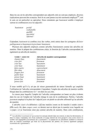 Dans les cas où les adverbes correspondant aux adjectifs cités ne sont pas employés, diverses
explications peuvent être avancées. Soit ils ne sont jamais (ou très rarement) employés480, soit
le sens en est particulier ou spécialisé. Nous constatons que hautement semble s’employer
surtout en combinaison avec les adjectifs :

       hautement         positif
                         souhaitable
                         qualifié
                         spécialisé
                         informel

Cependant, hautement se combine avec des verbes, entre autres dans les syntagmes déclarer
publiquement et hautement et proclamer hautement.
   Plusieurs des adjectifs employés comme adverbes fonctionnent comme des adverbes de
manière. Dans la plupart des combinaisons citées, la fonction de l’adverbe correspondant est
également un adverbe de manière :

       VERBE + ADJECTIF                  Adverbe de manière correspondant
       chanter faux                      faussement
       crier fort                        fortement
       crier bas                         bassement
       crier haut                        hautement
       faire exprès                      expressément
       filer doux                        doucement
       frapper fort                      fortement
       parler haut                       hautement
       penser haut                       hautement
       penser bas                        bassement
       penser fort                       fortement

Il nous semble qu’il n’y ait pas de raison grammaticale de nature formelle qui empêche
l’utilisation de l’adverbe correspondant. Cependant, l’emploi des adverbes de manière semble
bloqué dans les combinaisons VB + ADJ dans les cas cités.
   La raison pour laquelle l’emploi de l’adverbe correspondant est banni est plus évidente
dans les cas où l’emploi de l’adverbe change le sens de la combinaison. Parfois, l’adverbe
justement employé à la place de l’adjectif juste est plutôt un adverbe affirmatif qu’un adverbe
de manière.
   L’adverbe court a la définition « [d]’une manière courte ou de manière à rendre court »
(PR:court). Or, dans couper court, ce dernier mot ne décrit pas la manière avec laquelle on
« coupe » et ne fonctionne ainsi pas comme adverbe de manière. Dans cette combinaison,

480
    Les adverbes ¤courtement et ¤grossement ne sont pas attestés dans nos sources, ni dans les dictionnaires, ni
dans le corpus. Cependant, lors d’une recherche à la page internet de www.google.fr, nous avons trouvé un
nombre non négligeable d’occurrences de « courtement ». La plupart de ces attestations semblent se retrouver
dans un contexte scientifique qui traite de la physionomie des plantes. On retrouve également quelques
occurrences de « grossement ».


174
 