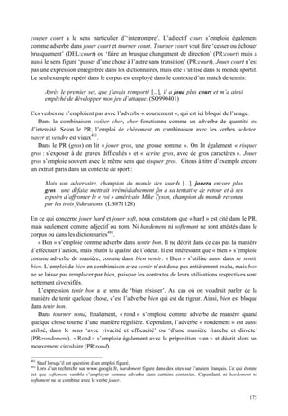 couper court a le sens particulier d’‘interrompre’. L’adjectif court s’emploie également
comme adverbe dans jouer court et tourner court. Tourner court veut dire ‘cesser ou échouer
brusquement’ (DEL:court) ou ‘faire un brusque changement de direction’ (PR:court) mais a
aussi le sens figuré ‘passer d’une chose à l’autre sans transition’ (PR:court). Jouer court n’est
pas une expression enregistrée dans les dictionnaires, mais elle s’utilise dans le monde sportif.
Le seul exemple repéré dans le corpus est employé dans le contexte d’un match de tennis:

      Après le premier set, que j’avais remporté [...], il a joué plus court et m’a ainsi
      empêché de développer mon jeu d’attaque. (SO990401)

Ces verbes ne s’emploient pas avec l’adverbe « courtement », qui est ici bloqué de l’usage.
   Dans la combinaison coûter cher, cher fonctionne comme un adverbe de quantité ou
d’intensité. Selon le PR, l’emploi de chèrement en combinaison avec les verbes acheter,
payer et vendre est vieux481.
   Dans le PR (gros) on lit « jouer gros, une grosse somme ». On lit également « risquer
gros : s’exposer à de graves difficultés » et « écrire gros, avec de gros caractères ». Jouer
gros s’emploie souvent avec le même sens que risquer gros. Citons à titre d’exemple encore
un extrait paris dans un contexte de sport :

      Mais son adversaire, champion du monde des lourds [...], jouera encore plus
      gros : une défaite mettrait irrémédiablement fin à sa tentative de retour et à ses
      espoirs d’affronter le « roi » américain Mike Tyson, champion du monde reconnu
      par les trois fédérations. (LB871128)

En ce qui concerne jouer hard et jouer soft, nous constatons que « hard » est cité dans le PR,
mais seulement comme adjectif ou nom. Ni hardement ni softement ne sont attéstés dans le
corpus ou dans les dictionnaries482.
   « Bon » s’emploie comme adverbe dans sentir bon. Il ne décrit dans ce cas pas la manière
d’effectuer l’action, mais plutôt la qualité de l’odeur. Il est intéressant que « bien » s’emploie
comme adverbe de manière, comme dans bien sentir. « Bien » s’utilise aussi dans se sentir
bien. L’emploi de bien en combinaison avec sentir n’est donc pas entièrement exclu, mais bon
ne se laisse pas remplacer par bien, puisque les contextes de leurs utilisations respectives sont
nettement diversifiés.
   L’expression tenir bon a le sens de ‘bien résister’. Au cas où on voudrait parler de la
manière de tenir quelque chose, c’est l’adverbe bien qui est de rigeur. Ainsi, bien est bloqué
dans tenir bon.
   Dans tourner rond, finalement, « rond » s’emploie comme adverbe de manière quand
quelque chose tourne d’une manière régulière. Cependant, l’adverbe « rondement » est aussi
utilisé, dans le sens ‘avec vivacité et efficacité’ ou ‘d’une manière franche et directe’
(PR:rondement). « Rond » s’emploie également avec la préposition « en » et décrit alors un
mouvement circulaire (PR:rond).

481
   Sauf lorsqu’il est question d’un emploi figuré.
482
   Lors d’un recherche sur www.google.fr, hardement figure dans des sites sur l’ancien français. Ce qui étonne
est que softement semble s’employer comme adverbe dans certains contextes. Cependant, ni hardement ni
softement ne se combine avec le verbe jouer.


                                                                                                          175
 