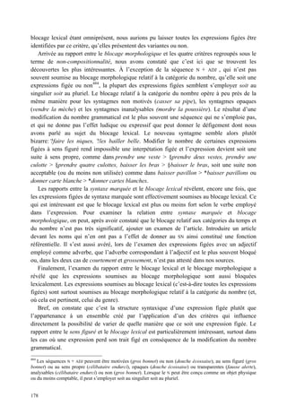 blocage lexical étant omniprésent, nous aurions pu laisser toutes les expressions figées être
identifiées par ce critère, qu’elles présentent des variantes ou non.
   Arrivée au rapport entre le blocage morphologique et les quatre critères regroupés sous le
terme de non-compositionnalité, nous avons constaté que c’est ici que se trouvent les
découvertes les plus intéressantes. À l’exception de la séquence N + ADJ , qui n’est pas
souvent soumise au blocage morphologique relatif à la catégorie du nombre, qu’elle soit une
expressions figée ou non484, la plupart des expressions figées semblent s’employer soit au
singulier soit au pluriel. Le blocage relatif à la catégorie du nombre opère à peu près de la
même manière pour les syntagmes non motivés (casser sa pipe), les syntagmes opaques
(vendre la mèche) et les syntagmes inanalysables (mordre la poussière). Le résultat d’une
modification du nombre grammatical est le plus souvent une séquence qui ne s’emploie pas,
et qui ne donne pas l’effet ludique ou expressif que peut donner le défigement dont nous
avons parlé au sujet du blocage lexical. Le nouveau syntagme semble alors plutôt
bizarre: ?faire les niques, ?les bailler belle. Modifier le nombre de certaines expressions
figées à sens figuré rend impossible une interpétation figée et l’expression devient soit une
suite à sens propre, comme dans prendre une veste > §prendre deux vestes, prendre une
culotte > §prendre quatre culottes, baisser les bras > §baisser le bras, soit une suite non
acceptable (ou du moins non utilisée) comme dans baisser pavillon > *baisser pavillons ou
donner carte blanche > *donner cartes blanches.
   Les rapports entre la syntaxe marquée et le blocage lexical révèlent, encore une fois, que
les expressions figées de syntaxe marquée sont effectivement soumises au blocage lexical. Ce
qui est intéressant est que le blocage lexical est plus ou moins fort selon le verbe employé
dans l’expression. Pour examiner la relation entre syntaxe marquée et blocage
morphologique, on peut, après avoir constaté que le blocage relatif aux catégories du temps et
du nombre n’est pas très significatif, ajouter un examen de l’article. Introduire un article
devant les noms qui n’en ont pas a l’effet de donner au SN ainsi constitué une fonction
référentielle. Il s’est aussi avéré, lors de l’examen des expressions figées avec un adjectif
employé comme adverbe, que l’adverbe correspondant à l’adjectif est le plus souvent bloqué
ou, dans les deux cas de courtement et grossement, n’est pas attesté dans nos sources.
   Finalement, l’examen du rapport entre le blocage lexical et le blocage morphologique a
révélé que les expressions soumises au blocage morphologique sont aussi bloquées
lexicalement. Les expressions soumises au blocage lexical (c’est-à-dire toutes les expressions
figées) sont surtout soumises au blocage morphologique relatif à la catégorie du nombre (et,
où cela est pertinent, celui du genre).
   Bref, on constate que c’est la structure syntaxique d’une expression figée plutôt que
l’appartenance à un ensemble créé par l’application d’un des critères qui influence
directement la possibilité de varier de quelle manière que ce soit une expression figée. Le
rapport entre le sens figuré et le blocage lexical est particulièrement intéressant, surtout dans
les cas où une expression perd son trait figé en conséquence de la modification du nombre
grammatical.
484
   Les séquences N + ADJ peuvent être motivées (gros bonnet) ou non (douche écossaise), au sens figuré (gros
bonnet) ou au sens propre (célibataire endurci), opaques (douche écossaise) ou transparentes (fausse alerte),
analysables (célibataire endurci) ou non (gros bonnet). Lorsque le N peut être conçu comme un objet physique
ou du moins comptable, il peut s’employer soit au singulier soit au pluriel.


178
 