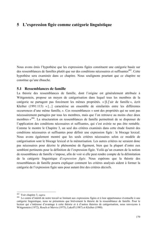5 L’expression figée comme catégorie linguistique




Nous avons émis l’hypothèse que les expressions figées constituent une catégorie basée sur
des ressemblances de familles plutôt que sur des conditions nécessaires et suffisantes485. Cette
hypothèse sera examinée dans ce chapitre. Nous soulignons pourtant que ce chapitre ne
constitue qu’une ébauche.

5.1 Ressemblances de famille
La théorie des ressemblances de famille, dont l’origine est généralement attribuée à
Wittgenstein, propose un moyen de catégorisation dans lequel tous les membres de la
catégorie ne partagent pas forcément les mêmes propriétés. « [L]’air de famille », écrit
Kleiber (1991:113) « [...] caractérise un ensemble de similarités entre les différentes
occurrences d’une même famille, ». Ces ressemblances « sont des propriétés qui ne sont pas
nécessairement partagées par tous les membres, mais que l’on retrouve au moins chez deux
membres »486. La structuration en ressemblances de famille permettrait de se dispenser de
l’application des conditions nécessaires et suffisantes, qui s’est avérée ne pas être rentable.
Comme le montre le Chapitre 3, un seul des critères examinés dans cette étude fournit des
conditions nécessaires et suffisantes pour définir une expression figée : le blocage lexical.
Nous avons également montré que les seuls critères nécessaires selon ce modèle de
catégorisation sont le blocage lexical et la mémorisation. Les autres critères ne seraient donc
pas nécessaires pour décrire le phénomène de figement, bien que la plupart d’entre eux
semblent pertinents pour la définition de l’expression figée. Voilà qu’un examen de la notion
de ressemblance de famille s’impose, afin de voir si elle peut rendre compte de la délimitation
de la catégorie linguistique d’expression figée. Nous espérons que la théorie des
ressemblances de famille pourra expliquer comment les critères analysés aident à former la
catégorie de l’expression figée sans pour autant être des critères décisifs.




485
    Voir chapitre 3, supra.
486
    Le centre d’intérêt de notre travail se limitant aux expressions figées et à leur appartenance éventuelle à une
catégorie linguistique, nous ne présentons que brièvement la théorie de la ressemblance de famille. Pour le
lecteur qui s’intéresse d’avantage à cette théorie et à d’autres théories de catégorisation, nous renvoyons à
Wittgenstein (1972), Rosch et Mervis (1975), Lakoff (1987) et Kleiber (1990).


                                                                                                               179
 