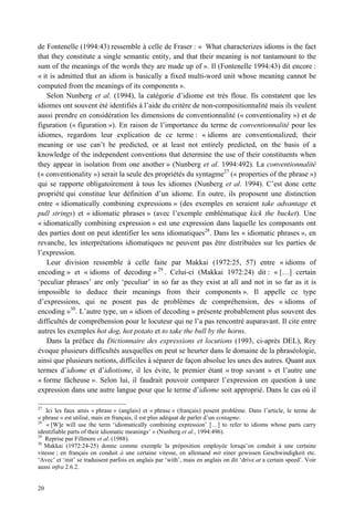 de Fontenelle (1994:43) ressemble à celle de Fraser : « What characterizes idioms is the fact
that they constitute a single semantic entity, and that their meaning is not tantamount to the
sum of the meanings of the words they are made up of ». Il (Fontenelle 1994:43) dit encore :
« it is admitted that an idiom is basically a fixed multi-word unit whose meaning cannot be
computed from the meanings of its components ».
    Selon Nunberg et al. (1994), la catégorie d’idiome est très floue. Ils constatent que les
idiomes ont souvent été identifiés à l’aide du critère de non-compositionnalité mais ils veulent
aussi prendre en considération les dimensions de conventionnalité (« conventionality ») et de
figuration (« figuration »). En raison de l’importance du terme de conventionnalité pour les
idiomes, regardons leur explication de ce terme : « idioms are conventionalized; their
meaning or use can’t be predicted, or at least not entirely predicted, on the basis of a
knowledge of the independent conventions that determine the use of their constituents when
they appear in isolation from one another » (Nunberg et al. 1994:492). La conventionnalité
(« conventionality ») serait la seule des propriétés du syntagme27 (« properties of the phrase »)
qui se rapporte obligatoirement à tous les idiomes (Nunberg et al. 1994). C’est donc cette
propriété qui constitue leur définition d’un idiome. En outre, ils proposent une distinction
entre « idiomatically combining expressions » (des exemples en seraient take advantage et
pull strings) et « idiomatic phrases » (avec l’exemple emblématique kick the bucket). Une
« idiomatically combining expression » est une expression dans laquelle les composants ont
des parties dont on peut identifier les sens idiomatiques28. Dans les « idiomatic phrases », en
revanche, les interprétations idiomatiques ne peuvent pas être distribuées sur les parties de
l’expression.
    Leur division ressemble à celle faite par Makkai (1972:25, 57) entre « idioms of
encoding » et « idioms of decoding » 29 . Celui-ci (Makkai 1972:24) dit : « […] certain
‘peculiar phrases’ are only ‘peculiar’ in so far as they exist at all and not in so far as it is
impossible to deduce their meanings from their components ». Il appelle ce type
d’expressions, qui ne posent pas de problèmes de compréhension, des « idioms of
encoding »30. L’autre type, un « idiom of decoding » présente probablement plus souvent des
difficultés de compréhension pour le locuteur qui ne l’a pas rencontré auparavant. Il cite entre
autres les exemples hot dog, hot potato et to take the bull by the horns.
    Dans la préface du Dictionnaire des expressions et locutions (1993, ci-après DEL), Rey
évoque plusieurs difficultés auxquelles on peut se heurter dans le domaine de la phraséologie,
ainsi que plusieurs notions, difficiles à séparer de façon absolue les unes des autres. Quant aux
termes d’idiome et d’idiotisme, il les évite, le premier étant « trop savant » et l’autre une
« forme fâcheuse ». Selon lui, il faudrait pouvoir comparer l’expression en question à une
expression dans une autre langue pour que le terme d’idiome soit approprié. Dans le cas où il

27
    Ici les faux amis « phrase » (anglais) et « phrase » (français) posent problème. Dans l’article, le terme de
« phrase » est utilisé, mais en français, il est plus adéquat de parler d’un syntagme.
28
    « [W]e will use the term ‘idiomatically combining expression’ […] to refer to idioms whose parts carry
identifiable parts of their idiomatic meanings’ » (Nunberg et al., 1994:496).
29
   Reprise par Fillmore et al. (1988).
30
   Makkai (1972:24-25) donne comme exemple la préposition employée lorsqu’on conduit à une certaine
vitesse ; en français on conduit à une certaine vitesse, en allemand mit einer gewissen Geschwindigkeit etc.
‘Avec’ et ‘mit’ se traduisent parfois en anglais par ‘with’, mais en anglais on dit ‘drive at a certain speed’. Voir
aussi infra 2.6.2.


20
 